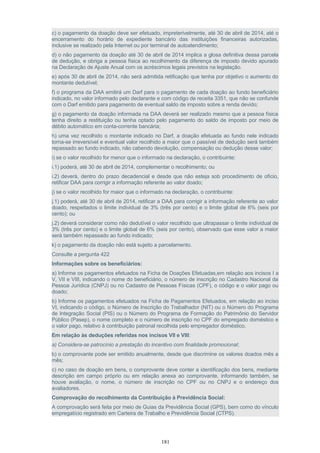 c) o pagamento da doação deve ser efetuado, impreterivelmente, até 30 de abril de 2014, até o
encerramento do horário de expediente bancário das instituições financeiras autorizadas,
inclusive se realizado pela Internet ou por terminal de autoatendimento;
d) o não pagamento da doação até 30 de abril de 2014 implica a glosa definitiva dessa parcela
de dedução, e obriga a pessoa física ao recolhimento da diferença de imposto devido apurado
na Declaração de Ajuste Anual com os acréscimos legais previstos na legislação.
e) após 30 de abril de 2014, não será admitida retificação que tenha por objetivo o aumento do
montante dedutível;
f) o programa da DAA emitirá um Darf para o pagamento de cada doação ao fundo beneficiário
indicado, no valor informado pelo declarante e com código de receita 3351, que não se confunde
com o Darf emitido para pagamento de eventual saldo de imposto sobre a renda devido;
g) o pagamento da doação informada na DAA deverá ser realizado mesmo que a pessoa física
tenha direito a restituição ou tenha optado pelo pagamento do saldo de imposto por meio de
débito automático em conta-corrente bancária;
h) uma vez recolhido o montante indicado no Darf, a doação efetuada ao fundo nele indicado
torna-se irreversível e eventual valor recolhido a maior que o passível de dedução será também
repassado ao fundo indicado, não cabendo devolução, compensação ou dedução desse valor;
i) se o valor recolhido for menor que o informado na declaração, o contribuinte:
i.1) poderá, até 30 de abril de 2014, complementar o recolhimento; ou
i.2) deverá, dentro do prazo decadencial e desde que não esteja sob procedimento de ofício,
retificar DAA para corrigir a informação referente ao valor doado;
j) se o valor recolhido for maior que o informado na declaração, o contribuinte:
j.1) poderá, até 30 de abril de 2014, retificar a DAA para corrigir a informação referente ao valor
doado, respeitados o limite individual de 3% (três por cento) e o limite global de 6% (seis por
cento); ou
j.2) deverá considerar como não dedutível o valor recolhido que ultrapassar o limite individual de
3% (três por cento) e o limite global de 6% (seis por cento), observado que esse valor a maior
será também repassado ao fundo indicado;
k) o pagamento da doação não está sujeito a parcelamento.
Consulte a pergunta 422
Informações sobre os beneficiários:
a) Informe os pagamentos efetuados na Ficha de Doações Efetuadas,em relação aos incisos I a
V, VII e VIII, indicando o nome do beneficiário, o número de inscrição no Cadastro Nacional da
Pessoa Jurídica (CNPJ) ou no Cadastro de Pessoas Físicas (CPF), o código e o valor pago ou
doado;
b) Informe os pagamentos efetuados na Ficha de Pagamentos Efetuados, em relação ao inciso
VI, indicando o código, o Número de Inscrição do Trabalhador (NIT) ou o Número do Programa
de Integração Social (PIS) ou o Número do Programa de Formação do Patrimônio do Servidor
Público (Pasep), o nome completo e o número de inscrição no CPF do empregado doméstico e
o valor pago, relativo à contribuição patronal recolhida pelo empregador doméstico.
Em relação às deduções referidas nos incisos VII e VIII:
a) Considera-se patrocínio a prestação do incentivo com finalidade promocional;
b) o comprovante pode ser emitido anualmente, desde que discrimine os valores doados mês a
mês;
c) no caso de doação em bens, o comprovante deve conter a identificação dos bens, mediante
descrição em campo próprio ou em relação anexa ao comprovante, informando também, se
houve avaliação, o nome, o número de inscrição no CPF ou no CNPJ e o endereço dos
avaliadores.
Comprovação do recolhimento da Contribuição à Previdência Social:
A comprovação será feita por meio de Guias da Previdência Social (GPS), bem como do vínculo
empregatício registrado em Carteira de Trabalho e Previdência Social (CTPS).
181
 