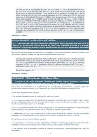 (Lei nº 9.250, de 26 de dezembro de 1995, art. 12; Lei nº 9.532, de 10 de dezembro de 1997,
art. 22; Lei nº 8.069, de 13 de julho de 1990; Lei nº 8.242, de 12 de outubro de 1991; Lei nº
8.313, de 23 de dezembro de 1991; Lei nº 9.874, de 23 de novembro de 1999, art. 1º; Lei nº
8.685, de 20 de julho de 1993; com redação dada pelo arts. 12 e 13 da Lei nº 12.375, de 30 de
dezembro de 2010; Medida Provisória nº 2.228-1, de 6 de setembro de 2001, Lei nº 10.454, de
13 de maio de 2002; Lei nº 11.324, de 19 de julho de 2006, art. 1º; Lei nº 11.437, de 28 de
dezembro de 2006; Lei nº 11.438, de 29 de dezembro de 2006; Lei nº 11.472, de 2 de maio de
2007; Lei nº 12.594, de 18 de janeiro de 2012, art. 87; Lei nº 12.715, de 17 de setembro de
2012, arts. 1º a 7º, 10,13 e 14; Medida Provisória nº 582, de 20 de setembro de 2012; Decreto
nº 3.000, de 26 de março de 1999 – Regulamento do Imposto sobre a Renda (RIR/1999), arts.
90 a 102; Instrução Normativa RFB nº 1.131, de 21 de fevereiro de 2011, alterada pelas
Instruções Normativas RFB nºs 1.196, de 27 de setembro de 2011 e 1.311, de 28 de dezembro
de 2012)
Retorno ao sumário
DEDUÇÕES DO IMPOSTO — DESCONTO SIMPLIFICADO
420 — Quem optou pelo desconto simplificado também pode deduzir os gastos com os Fundos da
Criança e do Adolescente, com os Fundos do Idoso, com incentivos à cultura e à atividade
audiovisual, incentivo ao desporto, ou com a contribuição patronal paga à Previdência Social pelo
empregador doméstico?
Não. O desconto simplificado substitui todas as deduções a que o contribuinte tem direito na declaração de
rendimentos, inclusive aquelas que são diminuídas diretamente do imposto.
(Lei nº 9.250, de 26 de dezembro de 1995, art. 10, § 1º; Lei nº 11.482, de 31 de maio de 2007,
alterada pela Lei nº 12.469, de 26 de agosto de 2011, art. 3º; Decreto nº 3.000, de 26 de março
de 1999 – Regulamento do Imposto sobre a Renda (RIR/1999), art. 84, § 1º; Instrução
Normativa RFB nº 1.131, de 21 de fevereiro de 2011; Instrução Normativa RFB nº 1.445, de 17
de fevereiro de 2014, art. 5º, § 1º)
Consulte a pergunta 012
Retorno ao sumário
CONTRIBUIÇÃO PATRONAL PAGA À PREVIDÊNCIA SOCIAL
421 — Quais são os valores referentes à contribuição patronal pagos à Previdência Social pelo
empregador doméstico que podem ser deduzidos do valor do imposto apurado?
Observadas as competências de recolhimentos das contribuições previdenciárias, somente podem ser
deduzidos os valores recolhidos no ano-calendário a que se referir a Declaração de Ajuste Anual.
Assim, deve ser observado o seguinte:
I - na hipótese de recolhimentos de contribuições feitos com atraso:
a) se os pagamentos ocorrerem no exercício das respectivas competências, as contribuições pagas podem
ser aproveitadas para fins de incentivo do imposto sobre a renda, sendo que as multas e os juros não
podem ser aproveitados para fins de dedução;
b) se os pagamentos ocorrerem em exercícios seguintes às das respectivas competências, as contribuições
pagas não podem ser aproveitadas para fins de incentivo do imposto sobre a renda;
II - na hipótese de contribuinte que se retira do Brasil somente é permitida a dedução de contribuição paga
por pessoa física que à época do pagamento se encontrava na condição de residente no Brasil;
III - na hipótese de contribuinte falecido (espólio):
a) havendo bens a inventariar, somente é permitida a dedução de contribuição paga até a data do trânsito
em julgado da decisão judicial da partilha, sobrepartilha ou adjudicação dos bens inventariados;
b) não havendo bens a inventariar, somente é permitida a dedução de contribuição paga até a data do
falecimento.
182
 