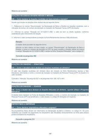 Retorno ao sumário
DOAÇÕES RECEBIDAS EM BENS MÓVEIS E IMÓVEIS
428 — Como declarar as doações recebidas em bens móveis e imóveis?
Aquele que recebe as doações deve declará-las da seguinte forma:
1 - Relacionar no campo “Discriminação” da Declaração de Bens e Direitos as doações recebidas, com a
indicação do nome e do número de inscrição no Cadastro de Pessoas Físicas (CPF) do doador.
2 - Informar no campo “Situação em 31/12/2013 (R$)” o valor do bem ou direito recebido, conforme
estabelecido pelo instrumento de doação.
3 - Informar o valor correspondente à doação na ficha Rendimentos Isentos e Não tributáveis.
Atenção:
O doador deve proceder da seguinte forma:
informar no item relativo ao bem doado, no campo “Discriminação” da Declaração de Bens e
Direitos, o nome e o número de inscrição no CPF de quem recebeu a doação; deixar em branco
o campo “Situação em 31/12/2013 (R$)” e ainda na ficha “Doações Efetuadas”, sob o código 81.
Consulte as perguntas 562
Retorno ao sumário
DOAÇÕES EM DINHEIRO — DONATÁRIO
429 — Como o donatário deve declarar as doações recebidas em dinheiro?
O valor das doações recebidas em dinheiro deve ser incluído na ficha Rendimentos Isentos e Não
tributáveis, informando o nome, o número de inscrição no Cadastro de Pessoas Físicas (CPF) do doador e o
valor recebido.
Consulte o “Atenção” da pergunta 007 e as perguntas 424, 426, 427 e 441
Retorno ao sumário
DOAÇÕES EM DINHEIRO — DOADOR
430 - Como o doador deve declarar as doações efetuadas em dinheiro, quando utilizar o Programa
IRPF2014?
O doador deve declarar na Ficha de Doações Efetuadas o nome, o número de inscrição no Cadastro de
Pessoas Físicas (CPF) do beneficiário, o valor doado e o código 80 (Doações em espécie).
Retorno ao sumário
EMPRÉSTIMOS A EMPRESAS
431 — Como declarar empréstimos efetuados a empresa?
Os empréstimos feitos devem ser informados na Declaração de Bens e Direitos, no código 51. Os juros
recebidos por ocasião do pagamento do empréstimo são tributados exclusivamente na fonte pela pessoa
jurídica tomadora do empréstimo.
Consulte a pergunta 212
Retorno ao sumário
185
 