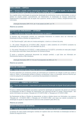 BENS COMUNS — ESPÓLIO
432 — Quando o espólio estiver desobrigado de entregar a declaração de espólio, o (a) viúvo (a)
meeiro (a) está obrigado (a) a declarar os bens e direitos do espólio?
Se o espólio estiver desobrigado de apresentar declaração de rendimentos inicial ou intermediária, os bens e
direitos do espólio podem, opcionalmente, ser relacionados na declaração do cônjuge sobrevivente.
Relativamente à declaração final, tal opção não é possível, sendo os bens e direitos, obrigatoriamente nela
informados.
(Instrução Normativa SRF nº 81, de 11 de outubro de 2001, art. 7º)
Retorno ao sumário
DEPÓSITO NÃO REMUNERADO — EXTERIOR
433 — Como declarar depósitos não remunerados no exterior?
O depósito não remunerado mantido em instituições financeiras no exterior deve ser informado na
Declaração de Bens e Direitos da seguinte forma:
1 - Na “Discriminação”, pelo valor em moeda estrangeira, o banco e o número da conta.
2 – No campo “Situação em 31/12/2012 (R$)”, informar o saldo existente em 31/12/2012 constante na
declaração do exercício de 2013, ano-calendário de 2012.
3 – No campo “Situação em 31/12/2013”, o saldo existente em 31/12/2013, convertido em reais pela cotação
de compra para essa data, fixada pelo Banco do Central do Brasil.
É isento o acréscimo patrimonial decorrente da variação cambial, o qual deve ser informado em
Rendimentos Isentos e Não tributáveis.
(Instrução Normativa SRF nº 118, de 27 de dezembro de 2000, art. 11)
Retorno ao sumário
BENS EM CONDOMÍNIO
434 — Como declarar bens adquiridos em condomínio?
Os bens adquiridos em condomínio devem ser informados por condômino em relação à parte que couber a
cada um. Assim, na Declaração de Bens e Direitos, ao descrever o bem e a transação, deve-se informar que
o bem foi adquirido em sociedade e o percentual da propriedade do declarante.
Retorno ao sumário
DEPENDENTE — PRIMEIRA DECLARAÇÃO
435 — Como deve proceder o dependente que apresenta Declaração de Ajuste Anual pela primeira
vez?
Os bens e direitos de dependente que passa a apresentar declaração em separado não devem ser incluídos
na Declaração de Bens e Direitos do responsável, que informará tal fato no campo “Discriminação”, não
sendo informados nos campos “Situação em 31/12/2012 (R$)” e ”Situação em 31/12/2013 (R$)”.
Na Declaração de Bens e Direitos do dependente, os bens e direitos devem ser informados, nos campos
“Situação em 31/12/2012 (R$)” e “Situação em 31/12/2013 (R$)”, com base nos valores constantes na
declaração de ajuste do responsável do exercício onde constarem pela última vez.
Retorno ao sumário
MOEDA ESTRANGEIRA EM ESPÉCIE
436 — Como declarar os estoques de moeda estrangeira mantida em espécie?
O estoque de cada moeda estrangeira mantida em espécie deve ser informado na Declaração de Bens e
Direitos da seguinte forma:
186
 