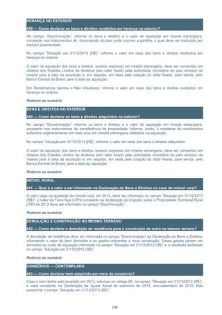 HERANÇA NO EXTERIOR
439 — Como declarar os bens e direitos recebidos em herança no exterior?
No campo “Discriminação”, informe os bens e direitos e o valor de aquisição em moeda estrangeira,
constante nos instrumentos de transmissão do país onde ocorreu a partilha, o qual deve ser traduzido por
tradutor juramentado.
No campo “Situação em 31/12/2013 (R$)”, informe o valor em reais dos bens e direitos recebidos em
herança no exterior.
O valor de aquisição dos bens e direitos, quando expresso em moeda estrangeira, deve ser convertido em
dólares dos Estados Unidos da América pelo valor fixado pela autoridade monetária do país emissor da
moeda para a data da aquisição e, em seguida, em reais pela cotação do dólar fixada, para venda, pelo
Banco Central do Brasil, para a data da aquisição.
Em Rendimentos Isentos e Não tributáveis, informe o valor em reais dos bens e direitos recebidos em
herança no exterior.
Retorno ao sumário
BENS E DIREITOS NO EXTERIOR
440 — Como declarar os bens e direitos adquiridos no exterior?
No campo “Discriminação”, informe os bens e direitos e o valor de aquisição em moeda estrangeira,
constante nos instrumentos de transferência de propriedade. Informe, ainda, o montante de rendimentos
auferidos originariamente em reais e/ou em moeda estrangeira utilizados na aquisição.
No campo ”Situação em 31/12/2013 (R$)”, informe o valor em reais dos bens e direitos adquiridos.
O valor de aquisição dos bens e direitos, quando expresso em moeda estrangeira, deve ser convertido em
dólares dos Estados Unidos da América pelo valor fixado pela autoridade monetária do país emissor da
moeda para a data da aquisição e, em seguida, em reais pela cotação do dólar fixada, para venda, pelo
Banco Central do Brasil, para a data da aquisição.
Retorno ao sumário
IMÓVEL RURAL
441 — Qual é o valor a ser informado na Declaração de Bens e Direitos no caso de imóvel rural?
O valor pago na aquisição do imóvel rural, em 2013, deve ser informado no campo ”Situação em 31/12/2013
(R$)”; o Valor da Terra Nua (VTN) constante na declaração do Imposto sobre a Propriedade Territorial Rural
(ITR) de 2013 deve ser informado no campo “Discriminação”.
Retorno ao sumário
DEMOLIÇÃO E CONSTRUÇÃO NO MESMO TERRENO
442 — Como declarar a demolição de residência para a construção de outra no mesmo terreno?
A demolição de residência deve ser informada no campo “Discriminação” da Declaração de Bens e Direitos,
informando o valor do bem demolido e os gastos referentes a nova construção. Esses gastos devem ser
somados ao custo de aquisição informado no campo ”Situação em 31/12/2012 (R$)” e o resultado declarado
no campo ”Situação em 31/12/2013 (R$)”.
Retorno ao sumário
CONSÓRCIO — CONTEMPLADO
443 — Como declarar bem adquirido por meio de consórcio?
Caso o bem tenha sido recebido em 2013, informar no código 95, no campo ”Situação em 31/12/2012 (R$)”,
o valor constante na Declaração de Ajuste Anual do exercício de 2013, ano-calendário de 2012. Não
preencher o campo “Situação em 31/12/2013 (R$)”.
188
 