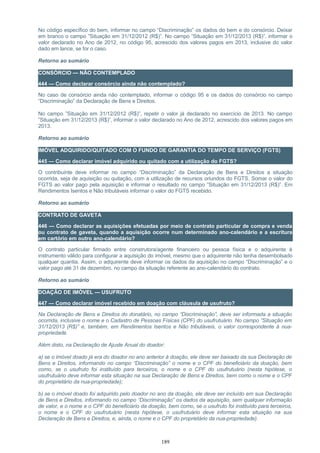 No código específico do bem, informar no campo “Discriminação” os dados do bem e do consórcio. Deixar
em branco o campo ”Situação em 31/12/2012 (R$)”. No campo ”Situação em 31/12/2013 (R$)”, informar o
valor declarado no Ano de 2012, no código 95, acrescido dos valores pagos em 2013, inclusive do valor
dado em lance, se for o caso.
Retorno ao sumário
CONSÓRCIO — NÃO CONTEMPLADO
444 — Como declarar consórcio ainda não contemplado?
No caso de consórcio ainda não contemplado, informar o código 95 e os dados do consórcio no campo
“Discriminação” da Declaração de Bens e Direitos.
No campo ”Situação em 31/12/2012 (R$)”, repetir o valor já declarado no exercício de 2013. No campo
”Situação em 31/12/2013 (R$)”, informar o valor declarado no Ano de 2012, acrescido dos valores pagos em
2013.
Retorno ao sumário
IMÓVEL ADQUIRIDO/QUITADO COM O FUNDO DE GARANTIA DO TEMPO DE SERVIÇO (FGTS)
445 — Como declarar imóvel adquirido ou quitado com a utilização do FGTS?
O contribuinte deve informar no campo “Discriminação” da Declaração de Bens e Direitos a situação
ocorrida, seja de aquisição ou quitação, com a utilização de recursos oriundos do FGTS. Somar o valor do
FGTS ao valor pago pela aquisição e informar o resultado no campo ”Situação em 31/12/2013 (R$)”. Em
Rendimentos Isentos e Não tributáveis informar o valor do FGTS recebido.
Retorno ao sumário
CONTRATO DE GAVETA
446 — Como declarar as aquisições efetuadas por meio de contrato particular de compra e venda
ou contrato de gaveta, quando a aquisição ocorre num determinado ano-calendário e a escritura
em cartório em outro ano-calendário?
O contrato particular firmado entre construtora/agente financeiro ou pessoa física e o adquirente é
instrumento válido para configurar a aquisição do imóvel, mesmo que o adquirente não tenha desembolsado
qualquer quantia. Assim, o adquirente deve informar os dados da aquisição no campo “Discriminação” e o
valor pago até 31 de dezembro, no campo da situação referente ao ano-calendário do contrato.
Retorno ao sumário
DOAÇÃO DE IMÓVEL — USUFRUTO
447 — Como declarar imóvel recebido em doação com cláusula de usufruto?
Na Declaração de Bens e Direitos do donatário, no campo “Discriminação”, deve ser informada a situação
ocorrida, inclusive o nome e o Cadastro de Pessoas Físicas (CPF) do usufrutuário. No campo ”Situação em
31/12/2013 (R$)” e, também, em Rendimentos Isentos e Não tributáveis, o valor correspondente à nua-
propriedade.
Além disto, na Declaração de Ajuste Anual do doador:
a) se o imóvel doado já era do doador no ano anterior à doação, ele deve ser baixado da sua Declaração de
Bens e Direitos, informando no campo “Discriminação” o nome e o CPF do beneficiário da doação, bem
como, se o usufruto foi instituído para terceiros, o nome e o CPF do usufrutuário (nesta hipótese, o
usufrutuário deve informar esta situação na sua Declaração de Bens e Direitos, bem como o nome e o CPF
do proprietário da nua-propriedade);
b) se o imóvel doado foi adquirido pelo doador no ano da doação, ele deve ser incluído em sua Declaração
de Bens e Direitos, informando no campo “Discriminação” os dados da aquisição, sem qualquer informação
de valor, e o nome e o CPF do beneficiário da doação, bem como, se o usufruto foi instituído para terceiros,
o nome e o CPF do usufrutuário (nesta hipótese, o usufrutuário deve informar esta situação na sua
Declaração de Bens e Direitos, e, ainda, o nome e o CPF do proprietário da nua-propriedade).
189
 
