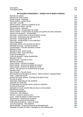 Empréstimo 637
Transações ilícitas 638
APLICAÇÕES FINANCEIRAS — RENDA FIXA E RENDA VARIÁVEL
Mercado de capitais 639
Mercado de renda variável 640
Renda variável - tributação 641
Renda variável - ganho líquido
Day trade - conceito
642
643
Renda variável - alíquota e incidência do IR 644
Operações em bolsas - isenção 645
Renda variável - deduções 646
Renda variável - compensação de perdas 647
Renda variável - compensação de perdas com ganhos de meses anteriores 648
Prejuízo em dezembro - compensação 649
Day trade - imposto sobre a renda incidente na fonte 650
Day trade - responsável pela retenção do IR 651
Day trade - compensação do IR 652
Day trade - compensação no ano-calendário 653
Ativos negociados 654
Operações dentro e fora de bolsa de valores 655
Alienação de ações - mercado de balcão 656
Compensação - mercado de balcão e bolsas 657
Mercado à vista 658
Mercado à vista - ganho líquido 659
Mercado à vista - custo dos ativos 660
Custo de bonificações 661
Custo de aquisição - ações desdobradas 662
Mercado a termo 663
Ganho líquido - mercado a termo 664
Mercado de opções 665
Ganho líquido - mercado de opções 666
Ganho líquido - exercício de opções de compra 667
Ganho líquido - exercício de opções de venda 668
Prêmio - não exercício ou encerramento da opção 669
Mercado futuro 670
Ganho líquido - mercado futuro 671
Demonstrativo de Apuração de Ganhos - Renda Variável - obrigatoriedade 672
Prazo - pagamento do IR 673
Ganhos em renda variável - Declaração de Ajuste Anual 674
Fundos de ações 675
Operações realizadas por não residente 676
Aplicação em renda fixa 677
Compensação do imposto sobre a renda em renda fixa 678
Fundos de renda fixa 679
Aplicação em renda variável feita por duas ou mais pessoas 680
Rendimentos isentos 681
Títulos de capitalização 682
Dividendos - não residente 683
Ganhos - compra e venda de ouro 684
Lucro - venda de pedras e metais preciosos 685
Rendimentos - caderneta de poupança 686
Caderneta de poupança tipo pecúlio 687
Caderneta de poupança - menor de idade 688
Juros de poupança - não residente 689
Ações leiloadas - Programa Nacional de Desestatização 690
Alienação de ações em bolsa - liquidação no mês subsequente 691
19
 