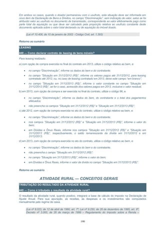 Em ambos os casos, quando o doador permaneceu com o usufruto, esta situação deve ser informada em
novo item da Declaração de Bens e Direitos, no campo “Discriminação”, sem indicação de valor, salvo se foi
atribuído valor ao usufruto no documento de transmissão, correspondente ao valor efetivamente pago como
parte total da aquisição ou que deve ser calculado pela proporção relativa ao usufruto constante deste
documento aplicada sobre o valor total declarado ou de aquisição do imóvel doado.
(Lei nº 10.406, de 10 de janeiro de 2002 - Código Civil, art. 1.393)
Retorno ao sumário
LEASING
448 — Como declarar contrato de leasing de bens móveis?
Para leasing realizado:
a) com opção de compra exercida no final do contrato em 2013, utilize o código relativo ao bem, e:
• no campo “Discriminação”, informe os dados do bem e do contratante;
• no campo ”Situação em 31/12/2012 (R$)”, informe os valores pagos até 31/12/2012, para leasing
contratado até 2012, ou, no caso de leasing contratado em 2013, deixe este campo “em branco”;
• no campo ”Situação em 31/12/2013 (R$)”, informe o valor constante no campo ”Situação em
31/12/2012 (R$)”, se for o caso, acrescido dos valores pagos em 2013, inclusive o valor residual;
b) em 2013, com opção de compra a ser exercida no final do contrato, utilize o código 96, e:
• no campo “Discriminação”, informe os dados do bem, do contratante e o total dos pagamentos
efetuados;
• não preencha os campos “Situação em 31/12/2012 (R$)” e ”Situação em 31/12/2013 (R$)”;
c) até 2012, com opção de compra exercida no ato do contrato, utilize o código relativo ao bem, e:
• no campo “Discriminação”, informe os dados do bem e do contratante;
• nos campos ”Situação em 31/12/2012 (R$)” e ”Situação em 31/12/2013 (R$)”, informe o valor do
bem;
• em Dívidas e Ônus Reais, informe nos campos ”Situação em 31/12/2012 (R$)” e ”Situação em
31/12/2013 (R$)”, respectivamente, o saldo remanescente da dívida em 31/12/2012 e em
31/12/2013.
d) em 2013, com opção de compra exercida no ato do contrato, utilize o código relativo ao bem, e:
• no campo “Discriminação”, informe os dados do bem e do contratante;
• não preencha o campo ”Situação em 31/12/2012 (R$)”;
• no campo ”Situação em 31/12/2013 (R$)”, informe o valor do bem;
• em Dívidas e Ônus Reais, informe o valor da dívida no campo ”Situação em 31/12/2013 (R$)”.
Retorno ao sumário
ATIVIDADE RURAL — CONCEITOS GERAIS
TRIBUTAÇÃO DO RESULTADO DA ATIVIDADE RURAL
449 — Como é tributado o resultado da atividade rural?
O resultado da atividade rural, quando positivo, integrará a base de cálculo do imposto na Declaração de
Ajuste Anual. Para sua apuração, as receitas, as despesas e os investimentos são computados
mensalmente pelo regime de caixa.
(Lei nº 8.023, de 12 de abril de 1990, art. 7º; Lei nº 9.250, de 26 de dezembro de 1995, art. 9º;
Decreto nº 3.000, de 26 de março de 1999 – Regulamento do Imposto sobre a Renda –
190
 