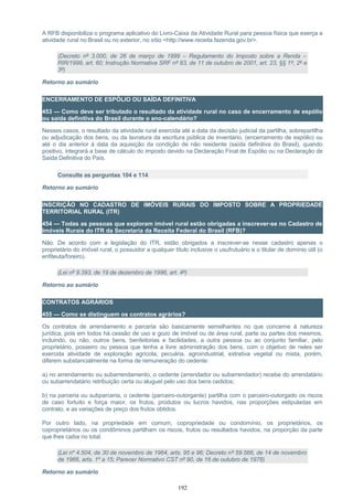 A RFB disponibiliza o programa aplicativo do Livro-Caixa da Atividade Rural para pessoa física que exerça a
atividade rural no Brasil ou no exterior, no sítio <http://www.receita.fazenda.gov.br>.
(Decreto nº 3.000, de 26 de março de 1999 – Regulamento do Imposto sobre a Renda –
RIR/1999, art. 60; Instrução Normativa SRF nº 83, de 11 de outubro de 2001, art. 23, §§ 1º, 2º e
3º)
Retorno ao sumário
ENCERRAMENTO DE ESPÓLIO OU SAÍDA DEFINITIVA
453 — Como deve ser tributado o resultado da atividade rural no caso de encerramento de espólio
ou saída definitiva do Brasil durante o ano-calendário?
Nesses casos, o resultado da atividade rural exercida até a data da decisão judicial da partilha, sobrepartilha
ou adjudicação dos bens, ou da lavratura da escritura pública de inventário, (encerramento de espólio) ou
até o dia anterior à data da aquisição da condição de não residente (saída definitiva do Brasil), quando
positivo, integrará a base de cálculo do imposto devido na Declaração Final de Espólio ou na Declaração de
Saída Definitiva do País.
Consulte as perguntas 104 e 114
Retorno ao sumário
INSCRIÇÃO NO CADASTRO DE IMÓVEIS RURAIS DO IMPOSTO SOBRE A PROPRIEDADE
TERRITORIAL RURAL (ITR)
454 — Todas as pessoas que exploram imóvel rural estão obrigadas a inscrever-se no Cadastro de
Imóveis Rurais do ITR da Secretaria da Receita Federal do Brasil (RFB)?
Não. De acordo com a legislação do ITR, estão obrigados a inscrever-se nesse cadastro apenas o
proprietário do imóvel rural, o possuidor a qualquer título inclusive o usufrutuário e o titular de domínio útil (o
enfiteuta/foreiro).
(Lei nº 9.393, de 19 de dezembro de 1996, art. 4º)
Retorno ao sumário
CONTRATOS AGRÁRIOS
455 — Como se distinguem os contratos agrários?
Os contratos de arrendamento e parceria são basicamente semelhantes no que concerne à natureza
jurídica, pois em todos há cessão de uso e gozo de imóvel ou de área rural, parte ou partes dos mesmos,
incluindo, ou não, outros bens, benfeitorias e facilidades, a outra pessoa ou ao conjunto familiar, pelo
proprietário, posseiro ou pessoa que tenha a livre administração dos bens, com o objetivo de neles ser
exercida atividade de exploração agrícola, pecuária, agroindustrial, extrativa vegetal ou mista, porém,
diferem substancialmente na forma de remuneração do cedente:
a) no arrendamento ou subarrendamento, o cedente (arrendador ou subarrendador) recebe do arrendatário
ou subarrendatário retribuição certa ou aluguel pelo uso dos bens cedidos;
b) na parceria ou subparceria, o cedente (parceiro-outorgante) partilha com o parceiro-outorgado os riscos
de caso fortuito e força maior, os frutos, produtos ou lucros havidos, nas proporções estipuladas em
contrato, e as variações de preço dos frutos obtidos.
Por outro lado, na propriedade em comum, copropriedade ou condomínio, os proprietários, os
coproprietários ou os condôminos partilham os riscos, frutos ou resultados havidos, na proporção da parte
que lhes caiba no total.
(Lei nº 4.504, de 30 de novembro de 1964, arts. 95 e 96; Decreto nº 59.566, de 14 de novembro
de 1966, arts. 1º a 15; Parecer Normativo CST nº 90, de 16 de outubro de 1978)
Retorno ao sumário
192
 