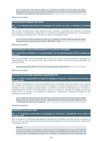 (Lei nº 8.023, de 12 de abril de 1990, art. 2º; Decreto nº 3.000, de 26 de março de 1999 –
Regulamento do Imposto sobre a Renda – RIR/1999, art. 58, inciso IV; Instrução Normativa SRF
nº 83, de 11 de outubro de 2001, arts. 2º, 5º e 14)
Retorno ao sumário
HOSPEDAGEM DE ANIMAIS EM HARAS
463 — O rendimento decorrente da hospedagem de animais em haras é tributado na atividade
rural?
Não. O valor correspondente a este rendimento não é tributado na atividade rural, devendo ser tributado
como aluguel ou arrendamento, sujeitando-se ao carnê-leão, se recebido de pessoa física, ou à retenção na
fonte, se pago por pessoa jurídica, e, também, ao ajuste na declaração anual.
(Lei nº 4.506, de 30 de novembro de 1964, art. 21; Decreto nº 3.000, de 26 de março de 1999 –
Regulamento do Imposto sobre a Renda – RIR/1999, art. 49)
Retorno ao sumário
PASTEURIZAÇÃO COM ACONDICIONAMENTO DO LEITE DE TERCEIROS
464 —Considera-se atividade rural a pasteurização, com acondicionamento do leite produzido por
terceiros?
Não. A pasteurização, com acondicionamento, do leite, bem como o acondicionamento e embalagem de
apresentação do mel e do suco de frutas, são considerados atividade rural apenas quando efetuados com
produção própria.
(Instrução Normativa SRF nº 83, de 11 de outubro de 2001, arts. 2º e 4º)
Retorno ao sumário
ALUGUEL DE PASTAGEM, MÁQUINAS E EQUIPAMENTOS
465 — A receita correspondente ao aluguel de pastagens, máquinas e equipamentos é tributada na
atividade rural?
Não. O valor correspondente a esse tipo de aluguel não é considerado receita da atividade rural, devendo
ser incluído como rendimento mensal sujeito ao carnê-leão, se recebido de pessoa física, ou submetido à
retenção na fonte, se pago por pessoa jurídica, e, também, ao ajuste na declaração anual. O locador ou
arrendatário deve informar o valor total pago, o nome e o número de inscrição no Cadastro de Pessoas
Físicas (CPF) do locatário ou arrendador na Relação de Pagamentos e Doações Efetuados da sua
declaração de rendimentos.
(Lei nº 4.506, de 30 de novembro de 1964, art. 21; Decreto nº 3.000, de 26 de março de 1999 –
Regulamento do Imposto sobre a Renda – RIR/1999, art. 49; Instrução Normativa SRF nº 83, de
11 de outubro de 2001, art. 4º, inciso V)
Retorno ao sumário
RENDIMENTO DA AVICULTURA
466 — O rendimento proveniente da exploração da avicultura é considerado como sendo de
atividade rural?
Sim. A avicultura é considerada pela legislação tributária como atividade rural, nela incluída a produção de
ovos, que não se descaracteriza como tal, em virtude da utilização de máquinas para lavagem, classificação
e embalagem de ovos.
Atenção:
O fato de o produtor rural entregar, mediante contrato de prestação de serviços, ovos férteis de
sua produção, para que sejam incubados por terceiros, não descaracteriza a atividade rural, uma
vez que o risco da atividade permanece com o produtor. A incubação faz parte da produção dos
195
 