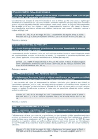 HERANÇA DE IMÓVEL RURAL COM PREJUÍZOS
473 — Como deve proceder a pessoa que recebe imóvel rural em herança, antes explorado pela
pessoa falecida, com prejuízos de exercícios anteriores?
Considerando que o espólio é uma universalidade de bens e direitos, que há uma sucessão legítima por
transferência causa mortis e que o sucessor recebe o patrimônio na mesma situação em que se encontrava
quando em poder da pessoa falecida, sem solução de continuidade, o saldo de prejuízos não compensado
pelo de cujus pode sê-lo pelo espólio e, após o encerramento do inventário, pelo meeiro ou herdeiro,
proporcionalmente à parcela da unidade rural recebida, desde que nela o meeiro ou herdeiro continue a
explorar atividade rural.
(Decreto nº 3.000, de 26 de março de 1999 – Regulamento do Imposto sobre a Renda –
RIR/1999, art. 65, § 2º; Instrução Normativa SRF nº 83, de 11 de outubro de 2001, arts. 11 e 12)
Retorno ao sumário
RENDIMENTOS NO CURSO DO INVENTÁRIO
474 — Como devem ser declarados os rendimentos decorrentes da exploração da atividade rural
enquanto não encerrado o inventário?
Os rendimentos próprios do espólio e 50% dos produzidos pelos bens comuns no curso do inventário devem
ser, obrigatoriamente, incluídos na declaração do espólio. Opcionalmente, os rendimentos produzidos pelos
bens comuns podem ser tributados em sua totalidade na declaração do espólio.
(Decreto-Lei n.º 5.844, de 23 de setembro de 1943, art. 45; Decreto nº 3.000, de 26 de março de
1999 – Regulamento do Imposto sobre a Renda – RIR/1999, art. 12; Instrução Normativa SRF
nº 83, de 11 de outubro de 2001, art. 15)
Retorno ao sumário
ADIANTAMENTO UTILIZADO PARA AQUISIÇÃO DE BENS
475 — Adiantamento de recursos financeiros obtidos especificamente para emprego em atividade
rural pode ser utilizado para aquisição de bens não empregados nesta atividade?
O valor recebido por conta de adiantamento de recursos financeiros para aplicação em custeio ou
investimentos, referente a produto rural a ser entregue em ano posterior, informado no campo “Apuração do
Resultado Não Tributável” do Demonstrativo da Atividade Rural, deve ser usado pelo contribuinte na forma
prevista no contrato firmado entre as partes, e, neste caso, os respectivos valores não podem justificar
acréscimo patrimonial.
(Decreto nº 3.000, de 26 de março de 1999 – Regulamento do Imposto sobre a Renda –
RIR/1999, arts. 61, § 2º, e 62; Instrução Normativa SRF nº 83, de 11 de outubro de 2001, art.
19)
Retorno ao sumário
EMPRÉSTIMOS OU FINANCIAMENTOS RURAIS
476 — Os valores dos empréstimos ou financiamentos obtidos especificamente para emprego em
atividade rural podem justificar acréscimo patrimonial?
Preliminarmente, deve-se comprovar se os empréstimos ou financiamentos obtidos especificamente para
emprego em atividade rural, ou seja, aplicação em custeio ou investimentos, foram efetivamente utilizados
nessa atividade, como estabelece o art. 1º do Decreto-lei nº 167, de 14 de fevereiro de 1967. Em caso
afirmativo, os respectivos valores não podem justificar acréscimo patrimonial, devendo ser informados em
Dívidas Vinculadas à Atividade Rural do Demonstrativo da Atividade Rural, o saldo devedor ao final do ano-
calendário.
(Decreto nº 3.000, de 26 de março de 1999 – Regulamento do Imposto sobre a Renda –
RIR/1999, art. 62, § 12; Instrução Normativa SRF nº 83, de 11 de outubro de 2001, art. 21)
198
 