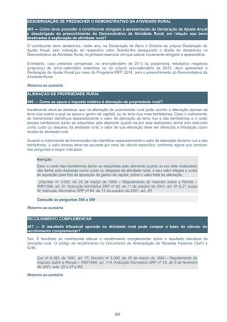 DESOBRIGAÇÃO DE PREENCHER O DEMONSTRATIVO DA ATIVIDADE RURAL
485 — Como deve proceder o contribuinte obrigado à apresentação da Declaração de Ajuste Anual
e desobrigado do preenchimento do Demonstrativo da Atividade Rural, em relação aos bens
destinados à exploração da atividade rural?
O contribuinte deve declará-los, neste ano, na Declaração de Bens e Direitos da própria Declaração de
Ajuste Anual, sem indicação do respectivo valor, ficando-lhe assegurado o direito de declará-los no
Demonstrativo da Atividade Rural, no primeiro exercício em que estiver novamente obrigado a apresentá-lo.
Entretanto, caso pretenda compensar, no ano-calendário de 2013 ou posteriores, resultados negativos
(prejuízos) de anos–calendário anteriores ou do próprio ano-calendário de 2013, deve apresentar a
Declaração de Ajuste Anual por meio do Programa IRPF 2014, com o preenchimento do Demonstrativo da
Atividade Rural.
Retorno ao sumário
ALIENAÇÃO DE PROPRIEDADE RURAL
486 — Como se apura o imposto relativo à alienação de propriedade rural?
Inicialmente deve-se destacar que na alienação de propriedade rural pode ocorrer a alienação apenas da
terra nua (sobre a qual se apura o ganho de capital), ou da terra nua mais benfeitorias. Caso o instrumento
de transmissão identifique separadamente o valor de alienação da terra nua e das benfeitorias e o custo
dessas benfeitorias (tanto as adquiridas pelo alienante quanto as por este realizadas) tenha sido deduzido
como custo ou despesa da atividade rural, o valor de sua alienação deve ser oferecido a tributação como
receita da atividade rural.
Quando o instrumento de transmissão não identificar separadamente o valor de alienação da terra nua e das
benfeitorias, o valor dessas deve ser apurado por meio de cálculo específico, conforme regras que constam
nas perguntas a seguir indicadas.
Atenção:
Caso o custo das benfeitorias (tanto as adquiridas pelo alienante quanto as por este realizadas)
não tenha sido deduzido como custo ou despesa da atividade rural, o seu valor integra o custo
de aquisição para fins de apuração do ganho de capital, sobre o valor total da alienação.
(Decreto nº 3.000, de 26 de março de 1999 – Regulamento do Imposto sobre a Renda –
RIR/1999, art. 61; Instrução Normativa SRF nº 83, de 11 de outubro de 2001, art. 5º; § 2º, inciso
III; Instrução Normativa SRF nº 84, de 11 de outubro de 2001, art. 3º)
Consulte as perguntas 506 e 599
Retorno ao sumário
RECOLHIMENTO COMPLEMENTAR
487 — O resultado tributável apurado na atividade rural pode compor a base de cálculo do
recolhimento complementar?
Sim. É facultado ao contribuinte efetuar o recolhimento complementar sobre o resultado tributável da
atividade rural. O código de recolhimento no Documento de Arrecadação de Receitas Federais (Darf) é
0246.
(Lei nº 8.383, de 1991, art. 7º; Decreto nº 3.000, de 26 de março de 1999 – Regulamento do
Imposto sobre a Renda – RIR/1999, art. 114; Instrução Normativa SRF nº 15, de 6 de fevereiro
de 2001, arts. 25 a 27 e 60)
Retorno ao sumário
202
 
