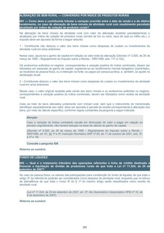 ALIENAÇÃO DE BEM RURAL — CONVERSÃO POR ÍNDICE DE PRODUTOS RURAIS
491 — Como deve o contribuinte tributar a variação ocorrida entre a data da venda e a do efetivo
recebimento, no caso de alienação de bens móveis da atividade rural com recebimento parcelado
atualizado por índice de cotação de produtos rurais?
Na alienação de bens móveis da atividade rural com valor de alienação recebido parceladamente e
atualizado por índice de cotação de produtos rurais (arroba de boi ou vaca, saca de soja ou milho etc.), o
imposto deve ser apurado da forma a seguir descrita.
1 - Contribuinte não deduziu o valor dos bens móveis como despesas de custeio ou investimentos da
atividade rural em anos anteriores
Nesse caso, apura-se o ganho de capital em relação ao valor total da alienação (Decreto nº 3.000, de 26 de
março de 1999 – Regulamento do Imposto sobre a Renda – RIR/1999, arts. 117 a 142).
Os acréscimos auferidos no negócio, correspondentes à variação positiva do índice combinado, devem ser
tributados em separado do ganho de capital, sujeitando-se ao recolhimento mensal obrigatório (carnê-leão),
se recebidos de pessoa física, ou à retenção na fonte, se pagos por pessoa jurídica, e, também, ao ajuste na
declaração anual.
2 - Contribuinte deduziu o valor dos bens móveis como despesas de custeio ou investimentos da atividade
rural em anos anteriores
Nesse caso, o valor original recebido pela venda dos bens móveis e os acréscimos auferidos no negócio,
correspondentes à variação positiva do índice combinado, devem ser tributados como receita da atividade
rural.
Caso se trate de bens alienados juntamente com imóvel rural, sem que o instrumento de transmissão
identifique separadamente seu valor, deve ser apurada a parcela da receita correspondente à alienação dos
bens, por meio de cálculo específico, conforme regras constantes da pergunta a seguir indicada.
Atenção:
Caso a variação do Índice contratado resulte em diminuição do valor a pagar em relação ao
previsto originalmente, não haverá redução na base de cálculo do ganho de capital.
(Decreto nº 3.000, de 26 de março de 1999 – Regulamento do Imposto sobre a Renda –
RIR/1999, art. 61, §§ 1º e 4º; Instrução Normativa SRF nº 83, de 11 de outubro de 2001, arts. 5º,
§ 2º e 18)
Consulte a pergunta 506
Retorno ao sumário
FUNDO DE LIQUIDEZ
492 — Qual é o tratamento tributário das operações referentes à linha de crédito destinada a
financiar a liquidação de dívidas de produtores rurais de que trata a Lei nº 11.524, de 24 de
setembro de 2007?
No caso de pessoa física, os valores das participações para constituição do fundo de liquidez de que trata o
artigo 3º da referida lei poderão ser considerados como despesa da atividade rural, enquanto que os bônus
de adimplência de que trata o inciso III do § 1º do mesmo artigo serão classificados como receita da
atividade rural.
(Lei nº 11.524, de 24 de setembro de 2007, art. 3º; Ato Declaratório Interpretativo RFB nº 18, de
6 de dezembro de 2007)
Retorno ao sumário
205
 