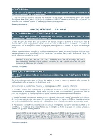 VARIAÇÃO CAMBIAL
493 — Qual é o tratamento tributário da variação cambial apurada quando da liquidação de
empréstimos obtidos em moeda estrangeira?
O valor da variação cambial apurada no momento da liquidação de empréstimo obtido em moeda
estrangeira, pela diferença em comparação com o valor contratado, será considerado receita ou despesa da
atividade rural, conforme o caso, na data de pagamento de cada parcela.
Retorno ao sumário
ATIVIDADE RURAL — RECEITAS
VALOR DO ARRENDAMENTO RECEBIDO EM PRODUTOS
494 — Como deve proceder o contribuinte que receber, em produtos rurais, o valor
correspondente a determinado arrendamento rural?
O valor dos produtos rurais deve ser convertido em moeda pelo preço corrente de mercado, no mês do
recebimento, ou pelo preço mínimo oficial, o maior dos dois, sujeitando-se ao carnê-leão, se recebido de
pessoa física, ou à retenção na fonte, se pago por pessoa jurídica, e, também, ao ajuste na declaração
anual.
Quando estes bens forem vendidos, o contribuinte deve apurar o ganho de capital considerando como custo
o valor anteriormente a eles atribuído como rendimento (para efeito da apuração da base de cálculo do
carnê- leão ou da retenção na fonte).
(Decreto-Lei nº 5.844, de 1943, art. 198; Decreto nº 3.000, de 26 de março de 1999 –
Regulamento do Imposto sobre a Renda – RIR/1999, art. 994; Decreto nº 59.566, de 14 de
novembro de 1966, arts. 16, 18 e 19)
Retorno ao sumário
TRIPULAÇÃO DE BARCOS PESQUEIROS
495 — Como são considerados os rendimentos recebidos pela pessoa física tripulante de barcos
pesqueiros?
Os rendimentos derivados das atividades de captura e venda in natura do pescado são oriundos da
exploração animal e consideram-se da atividade rural.
Os rendimentos da pessoa física tripulante de barcos pesqueiros têm o seguinte tratamento:
1 - quando à pessoa física couber parte ou quinhão nos resultados da pesca, equipara-se a parceiro rural
para os efeitos do imposto sobre a renda. Não é tributável na fonte ou no carnê-leão o quinhão ou a parte de
cada um, por ocasião do rateio do produto da pesca, pois constitui rendimento da atividade rural;
2 - quando a pessoa física exercer as suas funções mediante contrato de trabalho com vínculo empregatício,
de conformidade com o que prescreve a Consolidação das Leis do Trabalho (CLT), as quantias recebidas
são rendimentos do trabalho e sujeitam-se à tributação na fonte e, também, ao ajuste na declaração anual;
3 - no caso de a pessoa física prestar serviço sem vínculo empregatício, os valores recebidos sujeitam-se ao
carnê-leão, se recebidos de pessoas físicas, ou à retenção na fonte, se pagos por pessoa jurídica, e,
também, ao ajuste na declaração anual.
(Lei nº 8.023, de 12 de abril de 1990, art. 13; Decreto nº 3.000, de 26 de março de 1999 –
Regulamento do Imposto sobre a Renda – RIR/1999, arts. 57 e 58; Instrução Normativa SRF nº
83, de 11 de outubro de 2001, art. 14; Parecer Normativo CST nº 129, de 1970; Parecer
Normativo CST nº 68, de 14 de setembro de 1976)
Retorno ao sumário
206
 