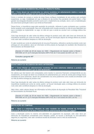 ADIANTAMENTOS RECEBIDOS RELATIVOS A PRODUTO RURAL
496 — Como devem ser considerados os valores recebidos em adiantamento relativo a venda de
produto rural a ser entregue em ano posterior ao financiador?
Como o contrato de compra e venda de coisa futura configura modalidade de ato jurídico sob condição
suspensiva, ou seja, modalidade em que a eficácia do ato jurídico fica pendente de evento futuro, o fato
gerador da obrigação tributária somente ocorre com o implemento da condição, isto é, com a materialização
da coisa futura (produção rural) e sua venda ao financiador.
Dessa forma, a importância paga pela aquisição da produção, referente à parte contratada que o produtor
tenha recebido como antecipação, deve ser computada como receita somente no mês do ano-calendário em
que a condição se implementar, ou seja, no mês em que a venda se concluir com a entrega efetiva dos
produtos.
Caso haja devolução de valor antes da efetiva entrega do produto rural, este valor deve ser diminuído da
importância recebida por conta da venda, porém, se houver devolução depois da entrega efetiva do produto
rural, este valor constituirá despesa no mês da devolução.
O valor recebido por conta de adiantamento de recursos financeiros, referente a venda de produto rural a ser
entregue em ano posterior, deve ser informado na linha própria da Apuração do resultado não tributável do
Demonstrativo da Atividade Rural.
(Decreto nº 3.000, de 26 de março de 1999 – Regulamento do Imposto sobre a Renda –
RIR/1999, art. 61, § 2º; Instrução Normativa SRF nº 83, de 11 de outubro de 2001, art. 19)
Consulte a pergunta 497
Retorno ao sumário
ADIANTAMENTOS RECEBIDOS EM ANOS ANTERIORES.
497 — Como tributar os adiantamentos recebidos em anos anteriores relativos a produto rural
entregue no ano-calendário que se está declarando?
Os valores que não tiverem sido computados como receita no exercício financeiro correspondente ao seu
recebimento, em função de terem se constituído em adiantamentos por conta de venda para entrega futura
recebidos em anos anteriores, devem ser considerados nos anos posteriores como receita da atividade rural
no mês da efetiva entrega do produto rural.
Caso haja devolução de valor antes da efetiva entrega do produto rural, este valor deve ser diminuído da
importância recebida por conta da venda, porém, se houver devolução após a entrega efetiva do produto
rural, este valor constituirá despesa no mês da devolução.
Além disso, estes valores devem ser informados na linha própria da Apuração do Resultado Não Tributável
do Demonstrativo da Atividade Rural.
(Decreto nº 3.000, de 26 de março de 1999 – Regulamento do Imposto sobre a Renda –
RIR/1999, art. 61, § 2º; Instrução Normativa SRF nº 83, de 11 de outubro de 2001, art.19)
Retorno ao sumário
DEVOLUÇÃO DE COMPRAS
498 — Qual é o tratamento tributário do valor recebido em moeda corrente do fornecedor,
decorrente da devolução de bens e insumos rurais anteriormente adquiridos e pagos?
Caso a devolução ocorra no mesmo ano-calendário do pagamento da aquisição, este valor deve ser
diminuído da importância considerada como despesa, porém, se houver a devolução no ano-calendário
seguinte (ou seguintes), este valor constituirá receita da atividade rural no mês do recebimento.
Retorno ao sumário
207
 