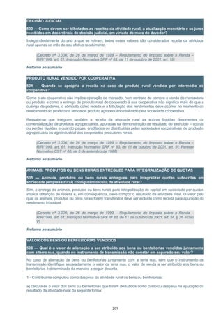 DECISÃO JUDICIAL
503 — Como devem ser tributados as receitas da atividade rural, a atualização monetária e os juros
recebidos em decorrência de decisão judicial, em virtude de mora do devedor?
Independentemente do ano a que se refiram, todos esses valores são considerados receita da atividade
rural apenas no mês de seu efetivo recebimento.
(Decreto nº 3.000, de 26 de março de 1999 – Regulamento do Imposto sobre a Renda –
RIR/1999, art. 61; Instrução Normativa SRF nº 83, de 11 de outubro de 2001, art. 18)
Retorno ao sumário
PRODUTO RURAL VENDIDO POR COOPERATIVA
504 — Quando se apropria a receita no caso de produto rural vendido por intermédio de
cooperativa?
Como o ato cooperativo não implica operação de mercado, nem contrato de compra e venda de mercadoria
ou produto, e como a entrega de produto rural do cooperado à sua cooperativa não significa mais do que a
outorga de poderes, o cômputo como receita e a tributação dos rendimentos deve ocorrer no momento do
recebimento do produto da venda de produto agropecuário realizado pela sociedade cooperativa.
Ressalte-se que integram também a receita da atividade rural as sobras líquidas decorrentes da
comercialização de produtos agropecuários, apuradas na demonstração de resultado do exercício – sobras
ou perdas líquidas e quando pagas, creditadas ou distribuídas pelas sociedades cooperativas de produção
agropecuária ou agroindustrial aos cooperados produtores rurais.
(Decreto nº 3.000, de 26 de março de 1999 – Regulamento do Imposto sobre a Renda –
RIR/1999, art. 61; Instrução Normativa SRF nº 83, de 11 de outubro de 2001, art. 5º; Parecer
Normativo CST nº 66, de 5 de setembro de 1986)
Retorno ao sumário
ANIMAIS, PRODUTOS OU BENS RURAIS ENTREGUES PARA INTEGRALIZAÇÃO DE QUOTAS
505 — Animais, produtos ou bens rurais entregues para integralizar quotas subscritas em
sociedade (empresa rural) configuram receita da atividade rural?
Sim, a entrega de animais, produtos ou bens rurais para integralização de capital em sociedade por quotas
implica obtenção de receita e, em consequência, deve compor o resultado da atividade rural. O valor pelo
qual os animais, produtos ou bens rurais forem transferidos deve ser incluído como receita para apuração do
rendimento tributável.
(Decreto nº 3.000, de 26 de março de 1999 – Regulamento do Imposto sobre a Renda –
RIR/1999, art. 61; Instrução Normativa SRF nº 83, de 11 de outubro de 2001, art. 5º, § 2º, inciso
V)
Retorno ao sumário
VALOR DOS BENS OU BENFEITORIAS VENDIDOS
506 — Qual é o valor de alienação a ser atribuído aos bens ou benfeitorias vendidos juntamente
com a terra nua, quando no instrumento de transmissão não constar em separado seu valor?
No caso de alienação de bens ou benfeitorias juntamente com a terra nua, sem que o instrumento de
transmissão identifique separadamente o valor da terra nua, o valor de venda a ser atribuído aos bens ou
benfeitorias é determinado da maneira a seguir descrita.
1 - Contribuinte computou como despesa da atividade rural os bens ou benfeitorias:
a) calcula-se o valor dos bens ou benfeitorias que foram deduzidos como custo ou despesa na apuração do
resultado da atividade rural da seguinte forma:
209
 