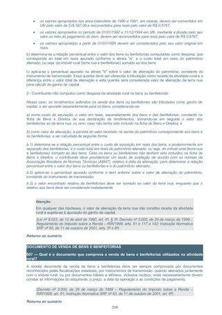 • os valores apropriados nos anos-calendário de 1990 e 1991, em moeda, devem ser convertidos em
Ufir pelo valor de Cr$ 597,06 e reconvertidos para reais pelo valor de R$ 0,6767;
• os valores apropriados no período de 01/01/1992 a 31/12/1994 em Ufir, mediante a divisão pelo seu
valor no mês do pagamento do bem, devem ser reconvertidos para reais pelo valor de R$ 0,6767;
• os valores apropriados a partir de 01/01/1995 devem ser considerados pelo seu valor original em
reais.
b) determina-se a relação percentual entre o valor dos bens ou benfeitorias computadas como despesa, que
corresponde ao total em reais apurado conforme a alínea "a", e o custo total em reais do patrimônio
alienado, ou seja, do imóvel rural (terra nua e benfeitorias) somado ao dos bens;
c) aplica-se o percentual apurado na alínea "b" sobre o valor de alienação do patrimônio, constante do
instrumento de transmissão. Essa quantia deve ser oferecida à tributação como receita da atividade rural e a
diferença entre o valor total de alienação e esta quantia será considerada valor de alienação da terra nua
para cálculo do ganho de capital.
2 - Contribuinte não computou como despesa da atividade rural os bens ou benfeitorias:
Nesse caso, os rendimentos auferidos na venda dos bens ou benfeitorias são tributados como ganho de
capital, a ser apurado separadamente para os bens, considerando-se:
a) como custo de aquisição, o valor em reais, separadamente dos bens e das benfeitorias, constante na
ficha de Bens e Direitos de sua declaração de rendimentos, somando-se em seguida o valor das
benfeitorias ao da terra nua, ou zero, caso não tenha sido incluído na ficha de Bens e Direitos; e
b) como valor de alienação, a parcela do valor recebido na venda do patrimônio correspondente aos bens e
às benfeitorias, a ser calculada da seguinte forma:
b.1) determina-se a relação percentual entre o custo de aquisição em reais dos bens, e posteriormente em
separado das benfeitorias, e o custo total em reais do patrimônio alienado, ou seja, do imóvel rural (terra nua
e benfeitorias) somado ao dos bens. Caso os bens ou benfeitorias não tenham sido incluídos na ficha de
Bens e Direitos, o contribuinte deve providenciar um laudo de avaliação de acordo com as normas da
Associação Brasileira de Normas Técnicas (ABNT), relativo à data da alienação, para determinar a relação
percentual entre o valor dos bens ou benfeitorias e o do patrimônio alienado;
b.2) aplica-se o percentual apurado conforme o item anterior sobre o valor de alienação do patrimônio,
constante do instrumento de transmissão;
b.3) o valor encontrado relativo às benfeitorias deve ser somado ao valor da terra nua, enquanto que o
relativo aos bens deve ser considerado isoladamente.
Atenção:
Em qualquer das hipóteses, o valor de alienação da terra nua não constitui receita da atividade
rural e sujeita-se à apuração do ganho de capital.
(Lei nº 8.023, de 12 de abril de 1990, art. 4º, § 3º; Decreto nº 3.000, de 26 de março de 1999 –
Regulamento do Imposto sobre a Renda – RIR/1999, arts. 61 e 117 a 142; Instrução Normativa
SRF nº 83, de 11 de outubro de 2001, arts. 5º e 9º)
Retorno ao sumário
DOCUMENTO DE VENDA DE BENS E BENFEITORIAS
507 — Qual é o documento que comprova a venda de bens e benfeitorias utilizados na atividade
rural?
A receita decorrente da venda de bens e benfeitorias deve ser sempre comprovada por documentos
reconhecidos pelas fiscalizações estaduais, por instrumentos de transmissão, quando alienados juntamente
com o imóvel rural, ou por documentos hábeis e idôneos, inclusive recibos, onde necessariamente devem
constar as informações do adquirente, o preço, a data da operação e as condições de pagamento.
(Decreto nº 3.000, de 26 de março de 1999 – Regulamento do Imposto sobre a Renda –
RIR/1999, art. 61; Instrução Normativa SRF nº 83, de 11 de outubro de 2001, art. 6º)
Retorno ao sumário
210
 