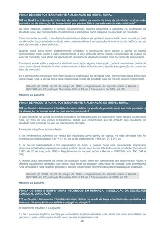VENDA DE BENS POSTERIORMENTE À ALIENAÇÃO DO IMÓVEL RURAL
508 — Qual é o tratamento tributário do valor obtido na venda de bens da atividade rural em mês
posterior ao da alienação do imóvel rural por pessoa física que nele exercia esta atividade?
Os bens (tratores, utilitários e demais equipamentos), quando adquiridos e utilizados na exploração da
atividade rural, são considerados investimentos e deduzidos como despesa na apuração do resultado.
Caso isto tenha ocorrido, o resultado da atividade rural deve ser ajustado pela inclusão como receita, no mês
da alienação da propriedade rural, do valor correspondente à recuperação de custos (custo histórico) ou do
valor de mercado a eles atribuído.
Quando estes bens forem posteriormente vendidos, o contribuinte deve apurar o ganho de capital
considerando como custo o valor anteriormente a eles atribuído como receita (recuperação de custos ou
valor de mercado) para efeito da apuração do resultado da atividade rural no mês da venda da propriedade.
Entretanto se ele voltar a explorar a atividade rural, após alguma interrupção, poderá novamente considerar
como custo desta atividade o valor anteriormente a eles atribuído como receita (recuperação de custos ou
valor de mercado).
Se o contribuinte prosseguir sem interrupção na exploração da atividade rural, transferindo esses bens para
outro imóvel rural, a venda deles será considerada receita da atividade rural no mês do efetivo recebimento.
(Decreto nº 3.000, de 26 de março de 1999 – Regulamento do Imposto sobre a Renda –
RIR/1999, art. 61; Instrução Normativa SRF nº 83, de 11 de outubro de 2001, art. 5º)
Retorno ao sumário
VENDA DE PRODUTO RURAL POSTERIORMENTE À ALIENAÇÃO DO IMÓVEL RURAL
509 — Qual é o tratamento tributário do valor obtido na venda de produto rural em data posterior à
da alienação do imóvel rural no qual ele foi produzido?
O valor recebido na venda de produto rural deve ser tributado pelo ex-proprietário como receita da atividade
rural, no mês de seu efetivo recebimento, desde que comprovado que tal produto seja resultante de
atividade rural exercida por ele, na propriedade alienada.
Excetuada a hipótese acima referida:
a) os rendimentos auferidos na venda são tributados como ganho de capital, se esta atividade não for
exercida com habitualidade (Lei nº 7.713, de 22 de dezembro de 1988, art. 3º, § 2º); ou
b) se houver habitualidade e fim especulativo de lucro, a pessoa física será considerada empresário
(empresa individual) equiparado a pessoa jurídica, sendo seus lucros tributados nessa condição (Decreto nº
3.000, de 26 de março de 1999 – Regulamento do Imposto sobre a Renda – RIR/1999, arts. 150, 541 e
542).
A receita bruta, decorrente da venda de produtos rurais, deve ser comprovada por documentos hábeis e
idôneos usualmente utilizados, tais como: nota fiscal do produtor, nota fiscal de entrada, nota promissória
rural vinculada à nota fiscal do produtor e demais documentos reconhecidos pelas fiscalizações estaduais.
(Decreto nº 3.000, de 26 de março de 1999 – Regulamento do Imposto sobre a Renda –
RIR/1999, art. 61; Instrução Normativa SRF nº 83, de 11 de novembro de 2001, art. 5º)
Retorno ao sumário
VENDA DE BENS E BENFEITORIAS RECEBIDOS EM HERANÇA, DISSOLUÇÃO DA SOCIEDADE
CONJUGAL OU DOAÇÃO
510 — Qual é o tratamento tributário do valor obtido na venda de bens e benfeitorias recebidos em
herança, dissolução da sociedade conjugal ou doação?
O tratamento tributário é o seguinte:
1 - Se o sucessor legítimo, ex-cônjuge ou donatário explorar atividade rural, ainda que como arrendatário ou
parceiro, o valor obtido será incluído como receita da atividade rural.
211
 