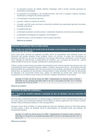 • as operações culturais, de colheita, debulha, enfardação, ceifa e recolha, incluindo operações de
sementeira e de plantação;
• as operações de embalagem e de acondicionamento, tais como a secagem, limpeza, trituração,
desinfecção e ensilagem de produtos agrícolas;
• a armazenagem de produtos agrícolas;
• a guarda, criação ou engorda de animais;
• a locação, para fins rurais, dos meios normalmente utilizados nas explorações agrícolas, pecuárias,
silvícolas ou de pesca;
• a assistência técnica;
• a destruição de plantas e animais nocivos, o tratamento de plantas e de terreno por pulverização;
• a exploração de instalações de irrigações e de drenagem; e
• a poda de árvores, corte de madeira e outros serviços silvícolas.
Retorno ao sumário
DESPESAS OCORRIDAS FORA DA ÁREA RURAL
518 — Podem ser deduzidas da receita bruta da atividade rural as despesas ocorridas na utilização
de imóvel fora da área rural?
Como regra geral, somente as despesas ocorridas dentro da propriedade rural explorada podem ser
deduzidas das receitas auferidas nessa atividade. Assim, em princípio, só podem ser computadas as
despesas ocorridas fora da área de exploração rural quando efetivamente necessárias a essa atividade,
como utilização de mão-de-obra e equipamentos de escritório, uso e ocupação de imóveis etc., quando
exista contrato formal de uso, locação, arrendamento, armazenamento etc.
Todavia, quando a pessoa física que explore essa atividade possuir imóveis situados fora da área rural, mas
cuja destinação única e específica seja para seleção, secagem, armazenamento etc., dos produtos oriundos
exclusivamente das propriedades rurais nas quais exerceu essa atividade, percebendo ou não pela cessão
desses bens, as despesas de mão-de-obra correspondentes a essas atividades, bem como as decorrentes
da utilização e da conservação desses bens, podem ser deduzidas da receita bruta, desde que sejam
compatíveis com as práticas usuais e preço de mercado e estejam devidamente comprovadas.
(Decreto nº 3.000, de 26 de março de 1999 – Regulamento do Imposto sobre a Renda –
RIR/1999, art. 62; Instrução Normativa SRF nº 83, de 11 de outubro de 2001, art. 7º; Parecer
Normativo CST nº 90, de 1978)
Retorno ao sumário
AQUISIÇÃO DE BEM POR CONSÓRCIO
519 — Quando se considera despesa a aquisição de bem da atividade rural por intermédio de
consórcio?
Somente após o recebimento do bem, os valores já pagos, acrescidos do valor correspondente ao lance, se
for o caso, podem ser considerados despesa. Daí em diante, os demais pagamentos, até o final do contrato,
também serão considerados despesa no mês correspondente.
Enquanto o bem não for recebido, os valores pagos em cada ano-calendário devem ser informados apenas
na ficha relativa a Bens da Atividade Rural do Demonstrativo da Atividade Rural, não podendo ser
considerados despesa.
(Decreto nº 3.000, de 26 de março de 1999 – Regulamento do Imposto sobre a Renda –
RIR/1999, art. 62, §§ 5º e 6º; Instrução Normativa SRF nº 83, de 11 de outubro de 2001, art. 17,
§§ 2º e 3º)
Retorno ao sumário
214
 