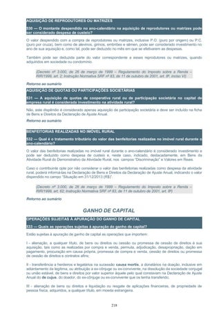AQUISIÇÃO DE REPRODUTORES OU MATRIZES
530 — O montante despendido no ano-calendário na aquisição de reprodutores ou matrizes pode
ser considerado despesa de custeio?
O valor despendido com a compra de reprodutores ou matrizes, inclusive P.O. (puro por origem) ou P.C.
(puro por cruza), bem como de alevinos, girinos, embriões e sêmen, pode ser considerado investimento no
ano de sua aquisição e, como tal, pode ser deduzido no mês em que se efetivarem as despesas.
Também pode ser deduzida parte do valor correspondente a esses reprodutores ou matrizes, quando
adquiridos em sociedade ou condomínio.
(Decreto nº 3.000, de 26 de março de 1999 – Regulamento do Imposto sobre a Renda –
RIR/1999, art. 2; Instrução Normativa SRF nº 83, de 11 de outubro de 2001, art. 8º, inciso VI)
Retorno ao sumário
AQUISIÇÃO DE QUOTAS OU PARTICIPAÇÕES SOCIETÁRIAS
531 — A aquisição de quotas de cooperativa rural ou de participação societária no capital de
empresa rural é considerada investimento na atividade rural?
Não, este dispêndio é considerado apenas aquisição de participação societária e deve ser incluído na ficha
de Bens e Direitos da Declaração de Ajuste Anual.
Retorno ao sumário
BENFEITORIAS REALIZADAS NO IMÓVEL RURAL
532 — Qual é o tratamento tributário do valor das benfeitorias realizadas no imóvel rural durante o
ano-calendário?
O valor das benfeitorias realizadas no imóvel rural durante o ano-calendário é considerado investimento e
pode ser deduzido como despesa de custeio e, neste caso, indicado, destacadamente, em Bens da
Atividade Rural do Demonstrativo da Atividade Rural, nos campos “Discriminação” e Valores em Reais.
Caso o contribuinte opte por não considerar o valor das benfeitorias realizadas como despesa da atividade
rural, poderá informá-las na Declaração de Bens e Direitos da Declaração de Ajuste Anual, indicando o valor
dispendido no campo “Situação em 31/12/2013 (R$)”.
(Decreto nº 3.000, de 26 de março de 1999 – Regulamento do Imposto sobre a Renda –
RIR/1999, art. 62; Instrução Normativa SRF nº 83, de 11 de outubro de 2001, art. 8º)
Retorno ao sumário
GANHO DE CAPITAL
OPERAÇÕES SUJEITAS À APURAÇÃO DO GANHO DE CAPITAL
533 — Quais as operações sujeitas à apuração do ganho de capital?
Estão sujeitas à apuração de ganho de capital as operações que importem:
I - alienação, a qualquer título, de bens ou direitos ou cessão ou promessa de cessão de direitos à sua
aquisição, tais como as realizadas por compra e venda, permuta, adjudicação, desapropriação, dação em
pagamento, procuração em causa própria, promessa de compra e venda, cessão de direitos ou promessa
de cessão de direitos e contratos afins;
II - transferência a herdeiros e legatários na sucessão causa mortis, a donatários na doação, inclusive em
adiantamento da legítima, ou atribuição a ex-cônjuge ou ex-convivente, na dissolução da sociedade conjugal
ou união estável, de bens e direitos por valor superior àquele pelo qual constavam na Declaração de Ajuste
Anual do de cujus, do doador, do ex-cônjuge ou ex-convivente que os tenha transferido;
III - alienação de bens ou direitos e liquidação ou resgate de aplicações financeiras, de propriedade de
pessoa física, adquiridos, a qualquer título, em moeda estrangeira.
218
 