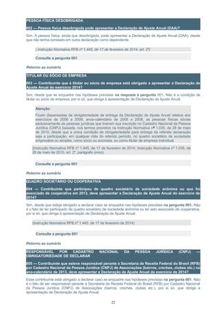PESSOA FÍSICA DESOBRIGADA
002 — Pessoa física desobrigada pode apresentar a Declaração de Ajuste Anual (DAA)?
Sim. A pessoa física, ainda que desobrigada, pode apresentar a Declaração de Ajuste Anual (DAA), desde
que não tenha constado em outra declaração como dependente.
( Instrução Normativa RFB nº 1.445, de 17 de fevereiro de 2014, art. 2º)
Consulte a pergunta 001
Retorno ao sumário
TITULAR OU SÓCIO DE EMPRESA
003 — Contribuinte que é titular ou sócio de empresa está obrigado a apresentar a Declaração de
Ajuste Anual do exercício 2014?
Sim, desde que se enquadre nas hipóteses previstas na resposta à pergunta 001. Não é a condição de
titular ou sócio de empresa, por si só, que obriga à apresentação de Declaração de Ajuste Anual.
Atenção:
Ficam dispensadas da obrigatoriedade de entrega da Declaração de Ajuste Anual relativa aos
exercícios de 2006 a 2009, anos-calendário de 2005 a 2008, as pessoas físicas sócias
exclusivamente de pessoas jurídicas que tiveram sua inscrição no Cadastro Nacional da Pessoa
Jurídica (CNPJ) baixada, nos termos previstos na Instrução Normativa nº 1.035, de 28 de maio
de 2010, desde que a única condição de obrigatoriedade para entrega da referida declaração
seja a participação, em qualquer mês do referido período, no quadro societário de sociedade
empresária ou simples, como sócio ou acionista, ou como titular de empresa individual.
(Instrução Normativa RFB nº 1.445, de 17 de fevereiro de 2014; Instrução Normativa nº 1.035, de
28 de maio de 2010, art. 2º, parágrafo único)
Consulte a pergunta 001
Retorno ao sumário
QUADRO SOCIETÁRIO OU COOPERATIVA
004 — Contribuinte que participou de quadro societário de sociedade anônima ou que foi
associado de cooperativa em 2013, deve apresentar a Declaração de Ajuste Anual do exercício de
2014?
Sim, desde que esteja obrigado a declarar caso se enquadre nas hipóteses previstas na pergunta 001. Não
é o fato de ter participado de quadro societário de sociedade anônima ou ter sido associado de cooperativa,
por si só, que obriga à apresentação de Declaração de Ajuste Anual.
(Instrução Normativa RFB nº 1.445, de 17 de fevereiro de 2014)
Consulte a pergunta 001
Retorno ao sumário
RESPONSÁVEL POR CADASTRO NACIONAL DA PESSOA JURÍDICA (CNPJ) —
OBRIGATORIEDADE DE DECLARAR
005 — Contribuinte que esteve responsável perante a Secretaria da Receita Federal do Brasil (RFB)
por Cadastro Nacional da Pessoa Jurídica (CNPJ) de Associações (bairros, creches, clubes etc.) no
ano-calendário de 2013, deve apresentar a Declaração de Ajuste Anual do exercício de 2014?
Esse contribuinte está obrigado a declarar caso se enquadre nas hipóteses previstas na pergunta 001. Não
é o fato de ser responsável perante a Secretaria da Receita Federal do Brasil (RFB) por Cadastro Nacional
da Pessoa Jurídica (CNPJ) de Associações (bairros, creches, clubes etc.), por si só, que obriga a
apresentação de Declaração de Ajuste Anual.
22
 