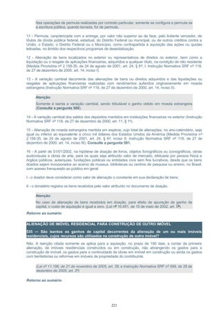 Nas operações de permuta realizadas por contrato particular, somente se configura a permuta se
a escritura pública, quando lavrada, for de permuta.
11 - Permuta, caracterizada com a entrega, por valor não superior ao de face, pelo licitante vencedor, de
títulos da dívida pública federal, estadual, do Distrito Federal ou municipal, ou de outros créditos contra a
União, o Estado, o Distrito Federal ou o Município, como contrapartida à aquisição das ações ou quotas
leiloadas, no âmbito dos respectivos programas de desestatização.
12 - Alienação de bens localizados no exterior ou representativos de direitos no exterior, bem como a
liquidação ou o resgate de aplicações financeiras, adquiridos a qualquer título, na condição de não residente
(Medida Provisória nº 2.158-35, de 24 de agosto de 2001, art. 24, § 6º, I; Instrução Normativa SRF nº 118,
de 27 de dezembro de 2000, art. 14, inciso I).
13 - A variação cambial decorrente das alienações de bens ou direitos adquiridos e das liquidações ou
resgates de aplicações financeiras realizadas com rendimentos auferidos originariamente em moeda
estrangeira (Instrução Normativa SRF nº 118, de 27 de dezembro de 2000, art. 14, inciso II).
Atenção:
Somente é isenta a variação cambial, sendo tributável o ganho obtido em moeda estrangeira
(Consulte a pergunta 589).
14 - A variação cambial dos saldos dos depósitos mantidos em instituições financeiras no exterior (Instrução
Normativa SRF nº 118, de 27 de dezembro de 2000, art. 11, § 1º).
15 - Alienação de moeda estrangeira mantida em espécie, cujo total de alienações, no ano-calendário, seja
igual ou inferior ao equivalente a cinco mil dólares dos Estados Unidos da América (Medida Provisória nº
2.158-35, de 24 de agosto de 2001, art. 24, § 6º, inciso II; Instrução Normativa SRF nº 118, de 27 de
dezembro de 2000, art. 14, inciso III). Consulte a pergunta 591.
16 - A partir de 01/01/2002, na hipótese de doação de livros, objetos fonográficos ou iconográficos, obras
audiovisuais e obras de arte, para os quais seja atribuído valor de mercado, efetuada por pessoa física a
órgãos públicos, autarquias, fundações públicas ou entidades civis sem fins lucrativos, desde que os bens
doados sejam incorporados ao acervo de museus, bibliotecas ou centros de pesquisa ou ensino, no Brasil,
com acesso franqueado ao público em geral:
I - o doador deve considerar como valor de alienação o constante em sua declaração de bens;
II - o donatário registra os bens recebidos pelo valor atribuído no documento de doação.
Atenção:
No caso de alienação de bens recebidos em doação, para efeito de apuração de ganho de
capital, o custo de aquisição é igual a zero. (Lei nº 10.451, de 10 de maio de 2002, art. 5º).
Retorno ao sumário
ALIENAÇÃO DE IMÓVEL RESIDENCIAL PARA CONSTRUÇÃO DE OUTRO IMÓVEL
535 — São isentos os ganhos de capital decorrentes da alienação de um ou mais imóveis
residenciais, cujos recursos são utilizados na construção de outro imóvel?
Não. A isenção citada somente se aplica para a aquisição, no prazo de 180 dias, a contar da primeira
alienação, de imóveis residenciais construídos ou em construção, não abrangendo os gastos para a
construção de imóvel, os gastos para a continuidade de obras em imóvel em construção ou ainda os gastos
com benfeitorias ou reformas em imóveis de propriedade do contribuinte.
(Lei nº 11.196, de 21 de novembro de 2005, art. 39; e Instrução Normativa SRF nº 599, de 28 de
dezembro de 2005, art. 2º)
Retorno ao sumário
221
 