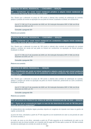 AQUISIÇÃO DE IMÓVEL RESIDENCIAL — CONDOMÍNIO — ISENÇÃO
536 — Contribuinte que vende imóvel residencial privativo e adquire imóvel residencial em
condomínio fica isento de imposto sobre a renda?
Sim. Desde que o alienante no prazo de 180 (cento e oitenta) dias contado da celebração do contrato,
aplique o produto da venda na aquisição de sua parte do imóvel, localizado no Brasil, em condomínio.
(Lei nº 11.196, de 21 de novembro de 2005, art. 39; Instrução Normativa SRF nº 599, de 28 de
dezembro de 2005, art. 2º)
Consulte a pergunta 531
Retorno ao sumário
ALIENAÇÃO DE IMÓVEL RESIDENCIAL — CONDOMÍNIO — ISENÇÃO
537 — Contribuinte que vende imóvel residencial em condomínio e adquire imóvel residencial
privativo fica isento de imposto sobre a renda?
Sim. Desde que o alienante no prazo de 180 (cento e oitenta) dias contado da celebração do contrato
aplique o produto da venda de sua parte no imóvel em condomínio na aquisição de imóvel privativo,
localizado no Brasil.
(Lei nº 11.196, de 21 de novembro de 2005, art. 39; Instrução Normativa SRF nº 599, de 28 de
dezembro de 2005, art. 2º)
Consulte a pergunta 534
Retorno ao sumário
ALIENAÇÃO DE IMÓVEL RESIDENCIAL — ISENÇÃO
538 — Contribuinte que vende um imóvel residencial e adquire a parte de outro imóvel residencial
pertencente a outro condômino, de um condomínio no qual já é condômino, fica isento de imposto
sobre a renda?
Sim. Desde que o alienante no prazo de 180 (cento e oitenta) dias contado da celebração do contrato,
aplique o produto da venda na aquisição da parte do imóvel residencial, pertencente ao outro condômino,
localizado no Brasil.
(Lei nº 11.196, de 21 de novembro de 2005, art. 39; Instrução Normativa SRF nº 599, de 28 de
dezembro de 2005, art. 2º)
Consulte a pergunta 534
Retorno ao sumário
NÃO APLICAÇÃO DO PRODUTO DA VENDA DE IMÓVEIS RESIDENCIAIS EM 180 DIAS — ISENÇÃO
539 — Quais são as consequências legais no caso de não observância do prazo de 180 dias para a
compra de imóveis residenciais?
A inobservância das condições legais previstas importa em exigência do imposto com base no ganho de
capital, acrescido de:
a) juros de mora, calculados a partir do 2º mês seguinte ao do recebimento do valor ou de parcela do valor
do imóvel vendido; e
b) multa, de mora ou de ofício, calculada a partir do 2º mês seguinte ao do recebimento do valor ou de
parcela do valor do imóvel vendido, se o imposto não for pago até 30 dias após o prazo de 180 dias contado
da data da celebração do contrato de venda do imóvel.
222
 