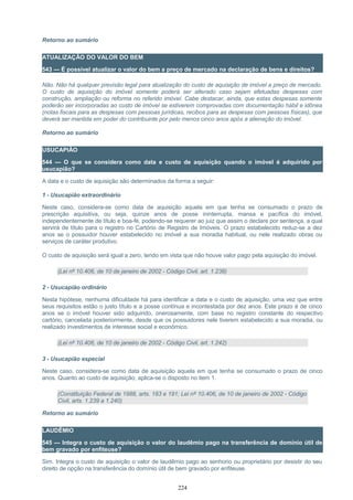 Retorno ao sumário
ATUALIZAÇÃO DO VALOR DO BEM
543 — É possível atualizar o valor do bem a preço de mercado na declaração de bens e direitos?
Não. Não há qualquer previsão legal para atualização do custo de aquisição de imóvel a preço de mercado.
O custo de aquisição do imóvel somente poderá ser alterado caso sejam efetuadas despesas com
construção, ampliação ou reforma no referido imóvel. Cabe destacar, ainda, que estas despesas somente
poderão ser incorporadas ao custo de imóvel se estiverem comprovadas com documentação hábil e idônea
(notas fiscais para as despesas com pessoas jurídicas, recibos para as despesas com pessoas físicas), que
deverá ser mantida em poder do contribuinte por pelo menos cinco anos após a alienação do imóvel.
Retorno ao sumário
USUCAPIÃO
544 — O que se considera como data e custo de aquisição quando o imóvel é adquirido por
usucapião?
A data e o custo de aquisição são determinados da forma a seguir:
1 - Usucapião extraordinário
Neste caso, considera-se como data de aquisição aquela em que tenha se consumado o prazo de
prescrição aquisitiva, ou seja, quinze anos de posse ininterrupta, mansa e pacífica do imóvel,
independentemente de título e boa-fé, podendo-se requerer ao juiz que assim o declare por sentença, a qual
servirá de título para o registro no Cartório de Registro de Imóveis. O prazo estabelecido reduz-se a dez
anos se o possuidor houver estabelecido no imóvel a sua moradia habitual, ou nele realizado obras ou
serviços de caráter produtivo.
O custo de aquisição será igual a zero, tendo em vista que não houve valor pago pela aquisição do imóvel.
(Lei nº 10.406, de 10 de janeiro de 2002 - Código Civil, art. 1.238)
2 - Usucapião ordinário
Nesta hipótese, nenhuma dificuldade há para identificar a data e o custo de aquisição, uma vez que entre
seus requisitos estão o justo título e a posse contínua e incontestada por dez anos. Este prazo é de cinco
anos se o imóvel houver sido adquirido, onerosamente, com base no registro constante do respectivo
cartório, cancelada posteriormente, desde que os possuidores nele tiverem estabelecido a sua moradia, ou
realizado investimentos de interesse social e econômico.
(Lei nº 10.406, de 10 de janeiro de 2002 - Código Civil, art. 1.242)
3 - Usucapião especial
Neste caso, considera-se como data de aquisição aquela em que tenha se consumado o prazo de cinco
anos. Quanto ao custo de aquisição, aplica-se o disposto no item 1.
(Constituição Federal de 1988, arts. 183 e 191; Lei nº 10.406, de 10 de janeiro de 2002 - Código
Civil, arts. 1.239 a 1.240)
Retorno ao sumário
LAUDÊMIO
545 — Integra o custo de aquisição o valor do laudêmio pago na transferência de domínio útil de
bem gravado por enfiteuse?
Sim. Integra o custo de aquisição o valor de laudêmio pago ao senhorio ou proprietário por desistir do seu
direito de opção na transferência do domínio útil de bem gravado por enfiteuse.
224
 
