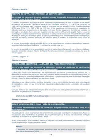 Retorno ao sumário
RESCISÃO DE CONTRATO DE PROMESSA DE COMPRA E VENDA
554 — Qual é o tratamento tributário aplicável no caso de rescisão de contrato de promessa de
compra e venda de bens ou direitos?
O contrato de promessa de compra e venda, importando em transmissão de bens ou direitos ou na cessão
do direito à sua aquisição, caracteriza alienação para os efeitos da Lei nº 7.713, de 22 de dezembro de
1988, sendo irrelevante, para os efeitos fiscais, a ocorrência de sua rescisão (Código Tributário Nacional
(CTN), arts. 116 e 117, e PMF nº 80, de 1979, item 6), ou a existência no instrumento de negociação de
cláusula relativa ao desfazimento da transação, em caso de não pagamento de todas as parcelas na
alienação a prestação, bem como ao ressarcimento dos valores efetivamente pagos. Assim, a quantia
recebida pelo vendedor e posteriormente ressarcida ao comprador é considerada pelo vendedor como parte
do preço de alienação, devendo o ganho de capital porventura apurado ser tributado na forma da legislação
tributária. Ocorrendo posterior alienação dos mesmos bens ou direitos, é considerado como custo de
aquisição:
a) o custo de aquisição original acrescido do ganho de capital apurado na venda cancelada por rescisão,
antes das reduções (Ganho de Capital 1), no caso de venda à vista; ou
b) o custo de aquisição original acrescido da parcela do ganho de capital apurado na venda cancelada por
rescisão, antes das reduções (Ganho de Capital 1), correspondente às prestações recebidas, no caso de
venda a prazo.
Consulte a pergunta 253
Retorno ao sumário
PARTICIPAÇÕES SOCIETÁRIAS — ALIENAÇÃO SEM PREÇO PREDETERMINADO
555 — Como devem ser tributados os resultados obtidos em alienações de participações
societárias quando o preço não pode ser predeterminado?
Quando não houver valor determinado, por impossibilidade absoluta de quantificá-lo de imediato (ex.: a
determinação do valor das prestações e do preço depende do faturamento futuro da empresa adquirida, no
curso do período do pagamento das parcelas contratadas), o ganho de capital deve ser tributado na medida
em que o preço for determinado e as parcelas forem pagas.
Não obstante ser indeterminado o preço de alienação, toma-se como data de alienação a da concretização
da operação ou a data em que foi cumprida a cláusula preestabelecida nos atos contratados sob condição
suspensiva.
Contudo, alerte-se que o tratamento descrito deve ser comprovado pelas partes contratantes sempre que a
autoridade lançadora assim o determinar.
(PMF nº 454, de 1977; PMF nº 227, de 1980)
Retorno ao sumário
SUBSTITUIÇÃO DE AÇÕES — CISÃO, FUSÃO OU INCORPORAÇÃO
556 — Qual é o tratamento tributário na substituição de ações ocorrida em virtude de cisão, fusão
ou incorporação?
A substituição de ações, na proporção das anteriormente possuídas, ocorrida em virtude de cisão, fusão ou
incorporação, pela transferência de parcelas de um patrimônio para o de outro, não caracteriza alienação
para efeito da incidência do imposto sobre a renda.
A data de aquisição é a de compra ou subscrição originária, não tendo havido emissão ou entrega de novos
títulos representativos da participação societária.
Atenção:
O montante das novas participações societárias deve ser igual ao custo de aquisição da
participação societária originária.
228
 