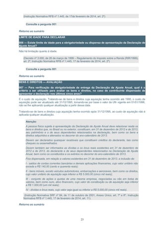 (Instrução Normativa RFB nº 1.445, de 17de fevereiro de 2014, art. 2º)
Consulte a pergunta 001
Retorno ao sumário
LIMITE DE IDADE PARA DECLARAR
006 — Existe limite de idade para a obrigatoriedade ou dispensa de apresentação da Declaração de
Ajuste Anual?
Não há limitação quanto à idade.
(Decreto nº 3.000, de 26 de março de 1999 – Regulamento do Imposto sobre a Renda (RIR/1999),
art. 2º; Instrução Normativa RFB nº 1.445, 17 de fevereiro de 2014, art. 2º)
Consulte a pergunta 001
Retorno ao sumário
BENS E DIREITOS — AVALIAÇÃO
007 — Para verificação da obrigatoriedade de entrega da Declaração de Ajuste Anual, qual é o
critério a ser utilizado para avaliar os bens e direitos, no caso de contribuinte dispensado de
apresentar a declaração nos últimos cinco anos?
É o custo de aquisição. Tratando-se de bens e direitos cuja aquisição tenha ocorrido até 1995, o custo de
aquisição pode ser atualizado até 31/12/1995, tomando-se por base o valor da Ufir vigente em 01/01/1996,
não se lhe aplicando qualquer atualização a partir dessa data.
Tratando-se de bens e direitos cuja aquisição tenha ocorrido após 31/12/1995, ao custo de aquisição não é
aplicada qualquer atualização.
Atenção:
A pessoa física sujeita à apresentação da Declaração de Ajuste Anual deve relacionar nesta os
bens e direitos que, no Brasil ou no exterior, constituam, em 31 de dezembro de 2012 e de 2013,
seu patrimônio e o de seus dependentes relacionados na declaração, bem como os bens e
direitos adquiridos e alienados no decorrer do ano-calendário de 2013.
Devem ser declarados quaisquer recebiveis que constituem créditos do declarante, tais como
cheques ou assemelhados.
Devem também ser informados as dívidas e os ônus reais existentes em 31 de dezembro de
2012 e de 2013, do declarante e de seus dependentes relacionados na Declaração de Ajuste
Anual, bem como os constituídos e os extintos no decorrer do ano-calendário de 2013.
Fica dispensada, em relação a valores existentes em 31 de dezembro de 2013, a inclusão de:
I - saldos de contas correntes bancárias e demais aplicações financeiras, cujo valor unitário não
exceda a R$ 140,00 (cento e quarenta reais);
II - bens móveis, exceto veículos automotores, embarcações e aeronaves, bem como os direitos,
cujo valor unitário de aquisição seja inferior a R$ 5.000,00 (cinco mil reais);
III - conjunto de ações e quotas de uma mesma empresa, negociadas ou não em bolsa de
valores, bem como ouro, ativo financeiro, cujo valor de constituição ou de aquisição seja inferior
a R$ 1.000,00 (um mil reais);
IV - dívidas e ônus reais, cujo valor seja igual ou inferior a R$ 5.000,00 (cinco mil reais).
(Instrução Normativa SRF nº 84, de 11 de outubro de 2001, Anexo Único, art. 7º e 8º; Instrução
Normativa RFB nº 1.445, 17 de fevereiro de 2014, art. 11)
Retorno ao sumário
23
 
