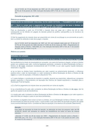 (Lei nº 9.532, de 10 de dezembro de 1997, art. 23, com redação dada pelo art. 10 da Lei nº
9.779, de 19 de janeiro de 1999; Instrução Normativa SRF nº 84, de 11 de outubro de 2001, art.
20)
Consulte as perguntas: 561 e 605
Retorno ao sumário
DISSOLUÇÃO DA SOCIEDADE CONJUGAL OU DA UNIÃO ESTÁVEL — PAGAMENTO DO IMPOSTO
561 — Qual é o prazo para o pagamento do imposto na transferência de bens e direitos em
decorrência de dissolução da sociedade conjugal ou da união estável?
Para as dissoluções a partir de 27/12/1999 o imposto deve ser pago até o último dia útil do mês
subsequente ao do trânsito em julgado da decisão judicial da partilha, sobrepartilha ou da lavratura da
escritura pública.
O Darf do pagamento do imposto deve ser preenchido em nome do ex-cônjuge ou ex-convivente ao qual o
bem ou direito for atribuído e este deve pagar o imposto.
(Lei nº 9.532, de10 de dezembro de 1997, art. 23, com redação dada pelo art. 10 da Lei nº
9.779, de 19 de janeiro de 1999; Decreto nº 3.000, de 26 de março de 1999 – Regulamento do
Imposto sobre a Renda – RIR/1999, art. 119; Instrução Normativa SRF nº 84, de 11 de outubro
de 2001, art. 30, inciso V e § 3º)
Retorno ao sumário
HERANÇA OU LEGADO
562 — Qual é o tratamento tributário na transferência de bens ou direitos por herança ou legado?
Na transferência do direito de propriedade por sucessão, nos casos de herança ou legado, os bens e direitos
podem ser avaliados pelo valor, conforme legislação pertinente, constante na última Declaração de Bens e
Direitos do de cujus, atualizado monetariamente até 31/12/1995, ou por valor superior àquele declarado,
observado o seguinte:
a) se os bens ou direitos forem transferidos por valor superior ao anteriormente declarado, a diferença
positiva entre o valor de transmissão e o valor constante na última Declaração de Bens e Direitos do de
cujus ou o custo de aquisição, é tributada à alíquota de 15%;
a.1) nesta hipótese, o contribuinte do imposto é o espólio, devendo ser preenchido, utilizando-se o programa
gerador específico, o Demonstrativo da Apuração dos Ganhos de Capital exportando o resultado para a
Declaração Final de Espólio;
a.2) o Darf do pagamento do imposto deve ser preenchido em nome do espólio;
b) se a transferência for pelo valor constante na última Declaração de Bens e Direitos do de cujus, não há
ganho de capital no ato da transferência;
c) a opção pelo valor constante na última Declaração de Bens e Direitos do de cujus ou por valor superior a
este será feita em relação a cada um dos bens transferidos;
d) o herdeiro ou legatário deve incluir os bens ou direitos, em sua Declaração de Bens e Direitos, pelo valor
de transmissão da parte de que lhe coube, o qual constitui custo para efeito de apuração de ganho de capital
numa eventual alienação futura. Considera-se data de aquisição a da abertura da sucessão (falecimento).
Atenção:
Para efeito de apuração do limite de isenção, na alienação de bens de pequeno valor até R$
35.000,00, devem ser somados os valores de transferência de todos os bens da mesma
natureza.
(Decreto nº 3.000, de 26 de março de 1999 – Regulamento do Imposto sobre a Renda –
RIR/1999, arts. 119, 121, I, 122; Instrução Normativa SRF nº 84, de 11 de outubro de 2001, arts.
3º, inciso II e 29, inciso II)
230
 