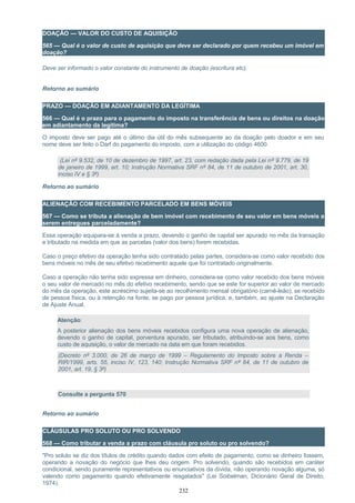 DOAÇÃO — VALOR DO CUSTO DE AQUISIÇÃO
565 — Qual é o valor de custo de aquisição que deve ser declarado por quem recebeu um imóvel em
doação?
Deve ser informado o valor constante do instrumento de doação (escritura etc).
Retorno ao sumário
PRAZO — DOAÇÃO EM ADIANTAMENTO DA LEGÍTIMA
566 — Qual é o prazo para o pagamento do imposto na transferência de bens ou direitos na doação
em adiantamento da legítima?
O imposto deve ser pago até o último dia útil do mês subsequente ao da doação pelo doador e em seu
nome deve ser feito o Darf do pagamento do imposto, com a utilização do código 4600.
(Lei nº 9.532, de 10 de dezembro de 1997, art. 23, com redação dada pela Lei nº 9.779, de 19
de janeiro de 1999, art. 10; Instrução Normativa SRF nº 84, de 11 de outubro de 2001, art. 30,
inciso IV e § 3º)
Retorno ao sumário
ALIENAÇÃO COM RECEBIMENTO PARCELADO EM BENS MÓVEIS
567 — Como se tributa a alienação de bem imóvel com recebimento de seu valor em bens móveis a
serem entregues parceladamente?
Essa operação equipara-se à venda a prazo, devendo o ganho de capital ser apurado no mês da transação
e tributado na medida em que as parcelas (valor dos bens) forem recebidas.
Caso o preço efetivo da operação tenha sido contratado pelas partes, considera-se como valor recebido dos
bens móveis no mês de seu efetivo recebimento aquele que foi contratado originalmente.
Caso a operação não tenha sido expressa em dinheiro, considera-se como valor recebido dos bens móveis
o seu valor de mercado no mês do efetivo recebimento, sendo que se este for superior ao valor de mercado
do mês da operação, este acréscimo sujeita-se ao recolhimento mensal obrigatório (carnê-leão), se recebido
de pessoa física, ou à retenção na fonte, se pago por pessoa jurídica, e, também, ao ajuste na Declaração
de Ajuste Anual.
Atenção:
A posterior alienação dos bens móveis recebidos configura uma nova operação de alienação,
devendo o ganho de capital, porventura apurado, ser tributado, atribuindo-se aos bens, como
custo de aquisição, o valor de mercado na data em que foram recebidos.
(Decreto nº 3.000, de 26 de março de 1999 – Regulamento do Imposto sobre a Renda –
RIR/1999, arts. 55, inciso IV, 123, 140; Instrução Normativa SRF nº 84, de 11 de outubro de
2001, art. 19, § 3º)
Consulte a pergunta 570
Retorno ao sumário
CLÁUSULAS PRO SOLUTO OU PRO SOLVENDO
568 — Como tributar a venda a prazo com cláusula pro soluto ou pro solvendo?
"Pro soluto se diz dos títulos de crédito quando dados com efeito de pagamento, como se dinheiro fossem,
operando a novação do negócio que lhes deu origem. Pro solvendo, quando são recebidos em caráter
condicional, sendo puramente representativos ou enunciativos da dívida, não operando novação alguma, só
valendo como pagamento quando efetivamente resgatados" (Lei Soibelman, Dicionário Geral de Direito,
1974).
232
 