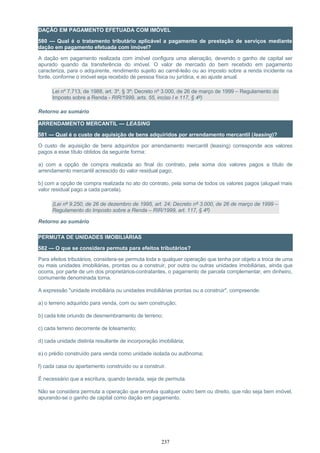 DAÇÃO EM PAGAMENTO EFETUADA COM IMÓVEL
580 — Qual é o tratamento tributário aplicável a pagamento de prestação de serviços mediante
dação em pagamento efetuada com imóvel?
A dação em pagamento realizada com imóvel configura uma alienação, devendo o ganho de capital ser
apurado quando da transferência do imóvel. O valor de mercado do bem recebido em pagamento
caracteriza, para o adquirente, rendimento sujeito ao carnê-leão ou ao imposto sobre a renda incidente na
fonte, conforme o imóvel seja recebido de pessoa física ou jurídica, e ao ajuste anual.
Lei nº 7.713, de 1988, art. 3º, § 3º; Decreto nº 3.000, de 26 de março de 1999 – Regulamento do
Imposto sobre a Renda - RIR/1999, arts. 55, inciso I e 117, § 4º)
Retorno ao sumário
ARRENDAMENTO MERCANTIL — LEASING
581 — Qual é o custo de aquisição de bens adquiridos por arrendamento mercantil (leasing)?
O custo de aquisição de bens adquiridos por arrendamento mercantil (leasing) corresponde aos valores
pagos a esse título obtidos da seguinte forma:
a) com a opção de compra realizada ao final do contrato, pela soma dos valores pagos a título de
arrendamento mercantil acrescido do valor residual pago;
b) com a opção de compra realizada no ato do contrato, pela soma de todos os valores pagos (aluguel mais
valor residual pago a cada parcela).
(Lei nº 9.250, de 26 de dezembro de 1995, art. 24; Decreto nº 3.000, de 26 de março de 1999 –
Regulamento do Imposto sobre a Renda – RIR/1999, art. 117, § 4º)
Retorno ao sumário
PERMUTA DE UNIDADES IMOBILIÁRIAS
582 — O que se considera permuta para efeitos tributários?
Para efeitos tributários, considera-se permuta toda e qualquer operação que tenha por objeto a troca de uma
ou mais unidades imobiliárias, prontas ou a construir, por outra ou outras unidades imobiliárias, ainda que
ocorra, por parte de um dos proprietários-contratantes, o pagamento de parcela complementar, em dinheiro,
comumente denominada torna.
A expressão "unidade imobiliária ou unidades imobiliárias prontas ou a construir", compreende:
a) o terreno adquirido para venda, com ou sem construção;
b) cada lote oriundo de desmembramento de terreno;
c) cada terreno decorrente de loteamento;
d) cada unidade distinta resultante de incorporação imobiliária;
e) o prédio construído para venda como unidade isolada ou autônoma;
f) cada casa ou apartamento construído ou a construir.
É necessário que a escritura, quando lavrada, seja de permuta.
Não se considera permuta a operação que envolva qualquer outro bem ou direito, que não seja bem imóvel,
apurando-se o ganho de capital como dação em pagamento.
237
 