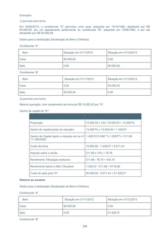 Exemplos
1) permuta sem torna:
Em 03/05/2013, o contribuinte "A" permutou uma casa, adquirida em 15/10/1990, declarada por R$
60.000,00, por um apartamento pertencente ao contribuinte "B", adquirido em 10/06/1992, e por ele
declarado por R$ 50.000,00.
Dados para a declaração (Declaração de Bens e Direitos):
Contribuinte “A”
Bem Situação em 31/11/2012 Situação em 31/12/2013
Casa 60.000,00 0,00
Apto. 0,00 60.000,00
Contribuinte “B”
Bem Situação em 31/11/2012 Situação em 31/12/2013
Casa 0,00 50.000,00
Apto. 50.000,00 0,00
2) permuta com torna:
Mesma operação, com recebimento de torna de R$ 10.000,00 por "A".
Ganho de capital de "A":
Item Cálculos – valores em R$
Proporção 10.000,00 x 100 / 70.000,00 = 14,2857%
Ganho de capital (antes da redução) 14,2857% x 10.000,00 = 1.428,57
Ganho de Capital (após a redução da Lei nº
11.196/2006)
1.428,57/(1,006119
x 1,003590
) = 511,89
Custo da torna 10.000,00 - 1.428,57 = 8.571,43
Imposto sobre a renda 511,89 x 15% = 76,78
Rendimento Tributação exclusiva 511,89 - 76,78 = 435,10
Rendimento Isento e Não Tributável 1.428,57 - 511,89 = 9116,68
Custo do apto para "A" 60.000,00 - 8.571,43 = 51.428,57
Retorno ao sumário
Dados para a declaração (Declaração de Bens e Direitos):
Contribuinte “A”
Bem Situação em 31/11/2012 Situação em 31/12/2013
Casa 60.000,00 0,00
Apto. 0,00 51.428,57
Contribuinte “B”
238
 