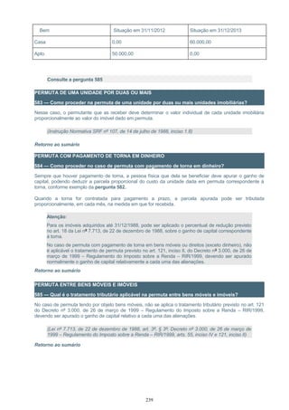 Bem Situação em 31/11/2012 Situação em 31/12/2013
Casa 0,00 60.000,00
Apto. 50.000,00 0,00
Consulte a pergunta 585
PERMUTA DE UMA UNIDADE POR DUAS OU MAIS
583 — Como proceder na permuta de uma unidade por duas ou mais unidades imobiliárias?
Nesse caso, o permutante que as receber deve determinar o valor individual de cada unidade imobiliária
proporcionalmente ao valor do imóvel dado em permuta.
(Instrução Normativa SRF nº 107, de 14 de julho de 1988, inciso 1.8)
Retorno ao sumário
PERMUTA COM PAGAMENTO DE TORNA EM DINHEIRO
584 — Como proceder no caso de permuta com pagamento de torna em dinheiro?
Sempre que houver pagamento de torna, a pessoa física que dela se beneficiar deve apurar o ganho de
capital, podendo deduzir a parcela proporcional do custo da unidade dada em permuta correspondente à
torna, conforme exemplo da pergunta 582.
Quando a torna for contratada para pagamento a prazo, a parcela apurada pode ser tributada
proporcionalmente, em cada mês, na medida em que for recebida.
Atenção:
Para os imóveis adquiridos até 31/12/1988, pode ser aplicado o percentual de redução previsto
no art. 18 da Lei nº 7.713, de 22 de dezembro de 1988, sobre o ganho de capital correspondente
à torna.
No caso de permuta com pagamento de torna em bens móveis ou direitos (exceto dinheiro), não
é aplicável o tratamento de permuta previsto no art. 121, inciso II, do Decreto nº 3.000, de 26 de
março de 1999 – Regulamento do Imposto sobre a Renda – RIR/1999, devendo ser apurado
normalmente o ganho de capital relativamente a cada uma das alienações.
Retorno ao sumário
PERMUTA ENTRE BENS MÓVEIS E IMÓVEIS
585 — Qual é o tratamento tributário aplicável na permuta entre bens móveis e imóveis?
No caso de permuta tendo por objeto bens móveis, não se aplica o tratamento tributário previsto no art. 121
do Decreto nº 3.000, de 26 de março de 1999 – Regulamento do Imposto sobre a Renda – RIR/1999,
devendo ser apurado o ganho de capital relativo a cada uma das alienações.
(Lei nº 7.713, de 22 de dezembro de 1988, art. 3º, § 3º; Decreto nº 3.000, de 26 de março de
1999 – Regulamento do Imposto sobre a Renda – RIR/1999, arts. 55, inciso IV e 121, inciso II)
Retorno ao sumário
239
 