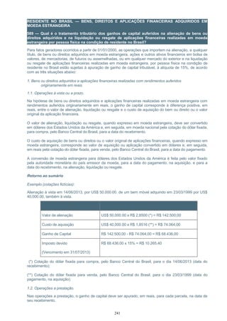 RESIDENTE NO BRASIL — BENS, DIREITOS E APLICAÇÕES FINANCEIRAS ADQUIRIDOS EM
MOEDA ESTRANGEIRA
589 — Qual é o tratamento tributário dos ganhos de capital auferidos na alienação de bens ou
direitos adquiridos e na liquidação ou resgate de aplicações financeiras realizadas em moeda
estrangeira por pessoa física na condição de residente no Brasil?
Para fatos geradores ocorridos a partir de 01/01/2000, as operações que importem na alienação, a qualquer
título, de bens ou direitos adquiridos em moeda estrangeira, ações e outros ativos financeiros em bolsa de
valores, de mercadorias, de futuros ou assemelhadas, ou em qualquer mercado do exterior e na liquidação
ou resgate de aplicações financeiras realizadas em moeda estrangeira, por pessoa física na condição de
residente no Brasil estão sujeitas à apuração de ganho de capital tributável, à alíquota de 15%, de acordo
com as três situações abaixo:
1. Bens ou direitos adquiridos e aplicações financeiras realizadas com rendimentos auferidos
originariamente em reais.
1.1. Operações à vista ou a prazo.
Na hipótese de bens ou direitos adquiridos e aplicações financeiras realizadas em moeda estrangeira com
rendimentos auferidos originariamente em reais, o ganho de capital corresponde à diferença positiva, em
reais, entre o valor de alienação, liquidação ou resgate e o custo de aquisição do bem ou direito ou o valor
original da aplicação financeira.
O valor de alienação, liquidação ou resgate, quando expresso em moeda estrangeira, deve ser convertido
em dólares dos Estados Unidos da América e, em seguida, em moeda nacional pela cotação do dólar fixada,
para compra, pelo Banco Central do Brasil, para a data do recebimento.
O custo de aquisição de bens ou direitos ou o valor original de aplicações financeiras, quando expresso em
moeda estrangeira, corresponde ao valor de aquisição ou aplicação convertido em dólares e, em seguida,
em reais pela cotação do dólar fixada, para venda, pelo Banco Central do Brasil, para a data do pagamento.
A conversão de moeda estrangeira para dólares dos Estados Unidos da América é feita pelo valor fixado
pela autoridade monetária do país emissor da moeda, para a data do pagamento, na aquisição, e para a
data do recebimento, na alienação, liquidação ou resgate.
Retorno ao sumário
Exemplo (cotações fictícias):
Alienação à vista em 14/06/2013, por US$ 50,000.00, de um bem móvel adquirido em 23/03/1999 por US$
40,000.00, também à vista.
Item Cálculo
Valor de alienação US$ 50,000.00 x R$ 2,8500 (*) = R$ 142.500,00
Custo de aquisição US$ 40,000.00 x R$ 1,8516 (**) = R$ 74.064,00
Ganho de Capital R$ 142.500,00 - R$ 74.064,00 = R$ 68.436,00
Imposto devido
(Vencimento em 31/07/2013)
R$ 68.436,00 x 15% = R$ 10.265,40
(*) Cotação do dólar fixada para compra, pelo Banco Central do Brasil, para o dia 14/06/2013 (data do
recebimento);
(**) Cotação do dólar fixada para venda, pelo Banco Central do Brasil, para o dia 23/03/1999 (data do
pagamento, na aquisição).
1.2. Operações a prestação.
Nas operações a prestação, o ganho de capital deve ser apurado, em reais, para cada parcela, na data de
seu recebimento.
241
 