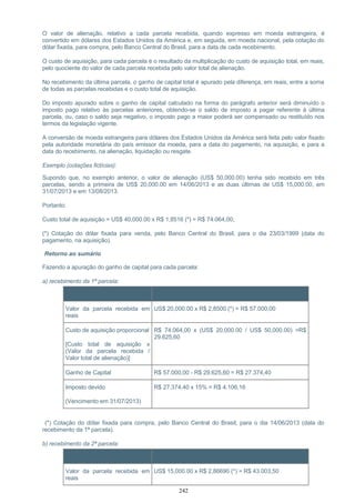 O valor de alienação, relativo a cada parcela recebida, quando expresso em moeda estrangeira, é
convertido em dólares dos Estados Unidos da América e, em seguida, em moeda nacional, pela cotação do
dólar fixada, para compra, pelo Banco Central do Brasil, para a data de cada recebimento.
O custo de aquisição, para cada parcela é o resultado da multiplicação do custo de aquisição total, em reais,
pelo quociente do valor de cada parcela recebida pelo valor total de alienação.
No recebimento da última parcela, o ganho de capital total é apurado pela diferença, em reais, entre a soma
de todas as parcelas recebidas e o custo total de aquisição.
Do imposto apurado sobre o ganho de capital calculado na forma do parágrafo anterior será diminuído o
imposto pago relativo às parcelas anteriores, obtendo-se o saldo de imposto a pagar referente à última
parcela, ou, caso o saldo seja negativo, o imposto pago a maior poderá ser compensado ou restituído nos
termos da legislação vigente.
A conversão de moeda estrangeira para dólares dos Estados Unidos da América será feita pelo valor fixado
pela autoridade monetária do país emissor da moeda, para a data do pagamento, na aquisição, e para a
data do recebimento, na alienação, liquidação ou resgate.
Exemplo (cotações fictícias):
Supondo que, no exemplo anterior, o valor de alienação (US$ 50,000.00) tenha sido recebido em três
parcelas, sendo a primeira de US$ 20,000.00 em 14/06/2013 e as duas últimas de US$ 15,000.00, em
31/07/2013 e em 13/08/2013.
Portanto:
Custo total de aquisição = US$ 40,000.00 x R$ 1,8516 (*) = R$ 74.064,00;
(*) Cotação do dólar fixada para venda, pelo Banco Central do Brasil, para o dia 23/03/1999 (data do
pagamento, na aquisição).
Retorno ao sumário
Fazendo a apuração do ganho de capital para cada parcela:
a) recebimento da 1ª parcela:
Item Cálculo
Valor da parcela recebida em
reais
US$ 20,000.00 x R$ 2,8500 (*) = R$ 57.000,00
Custo de aquisição proporcional
[Custo total de aquisição x
(Valor da parcela recebida /
Valor total de alienação)]
R$ 74.064,00 x (US$ 20,000.00 / US$ 50,000.00) =R$
29.625,60
Ganho de Capital R$ 57.000,00 - R$ 29.625,60 = R$ 27.374,40
Imposto devido
(Vencimento em 31/07/2013)
R$ 27.374,40 x 15% = R$ 4.106,16
(*) Cotação do dólar fixada para compra, pelo Banco Central do Brasil, para o dia 14/06/2013 (data do
recebimento da 1ª parcela).
b) recebimento da 2ª parcela:
Item Cálculo
Valor da parcela recebida em
reais
US$ 15,000.00 x R$ 2,86690 (*) = R$ 43.003,50
242
 