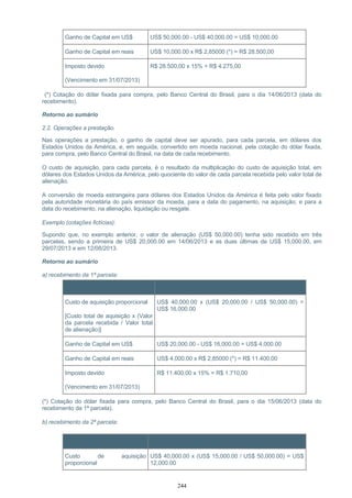 Ganho de Capital em US$ US$ 50,000.00 - US$ 40,000.00 = US$ 10,000.00
Ganho de Capital em reais US$ 10,000.00 x R$ 2,85000 (*) = R$ 28.500,00
Imposto devido
(Vencimento em 31/07/2013)
R$ 28.500,00 x 15% = R$ 4.275,00
(*) Cotação do dólar fixada para compra, pelo Banco Central do Brasil, para o dia 14/06/2013 (data do
recebimento).
Retorno ao sumário
2.2. Operações a prestação.
Nas operações a prestação, o ganho de capital deve ser apurado, para cada parcela, em dólares dos
Estados Unidos da América, e, em seguida, convertido em moeda nacional, pela cotação do dólar fixada,
para compra, pelo Banco Central do Brasil, na data de cada recebimento.
O custo de aquisição, para cada parcela, é o resultado da multiplicação do custo de aquisição total, em
dólares dos Estados Unidos da América, pelo quociente do valor de cada parcela recebida pelo valor total de
alienação.
A conversão de moeda estrangeira para dólares dos Estados Unidos da América é feita pelo valor fixado
pela autoridade monetária do país emissor da moeda, para a data do pagamento, na aquisição, e para a
data do recebimento, na alienação, liquidação ou resgate.
Exemplo (cotações fictícias):
Supondo que, no exemplo anterior, o valor de alienação (US$ 50,000.00) tenha sido recebido em três
parcelas, sendo a primeira de US$ 20,000.00 em 14/06/2013 e as duas últimas de US$ 15,000.00, em
29/07/2013 e em 12/08/2013.
Retorno ao sumário
a) recebimento da 1ª parcela:
Item Cálculo
Custo de aquisição proporcional
[Custo total de aquisição x (Valor
da parcela recebida / Valor total
de alienação)]
US$ 40,000.00 x (US$ 20,000.00 / US$ 50,000.00) =
US$ 16,000.00
Ganho de Capital em US$ US$ 20,000.00 - US$ 16,000.00 = US$ 4,000.00
Ganho de Capital em reais US$ 4,000.00 x R$ 2,85000 (*) = R$ 11.400,00
Imposto devido
(Vencimento em 31/07/2013)
R$ 11.400,00 x 15% = R$ 1.710,00
(*) Cotação do dólar fixada para compra, pelo Banco Central do Brasil, para o dia 15/06/2013 (data do
recebimento da 1ª parcela).
b) recebimento da 2ª parcela:
Item Cálculo
Custo de aquisição
proporcional
US$ 40,000.00 x (US$ 15,000.00 / US$ 50,000.00) = US$
12,000.00
244
 