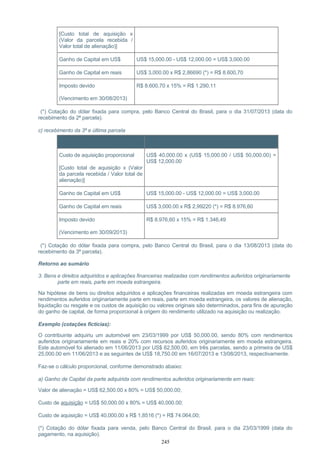 [Custo total de aquisição x
(Valor da parcela recebida /
Valor total de alienação)]
Ganho de Capital em US$ US$ 15,000.00 - US$ 12,000.00 = US$ 3,000.00
Ganho de Capital em reais US$ 3,000.00 x R$ 2,86690 (*) = R$ 8.600,70
Imposto devido
(Vencimento em 30/08/2013)
R$ 8.600,70 x 15% = R$ 1.290,11
(*) Cotação do dólar fixada para compra, pelo Banco Central do Brasil, para o dia 31/07/2013 (data do
recebimento da 2ª parcela).
c) recebimento da 3ª e última parcela
Item Cálculo
Custo de aquisição proporcional
[Custo total de aquisição x (Valor
da parcela recebida / Valor total de
alienação)]
US$ 40,000.00 x (US$ 15,000.00 / US$ 50,000.00) =
US$ 12,000.00
Ganho de Capital em US$ US$ 15,000.00 - US$ 12,000.00 = US$ 3,000.00
Ganho de Capital em reais US$ 3,000.00 x R$ 2,99220 (*) = R$ 8.976,60
Imposto devido
(Vencimento em 30/09/2013)
R$ 8.976,60 x 15% = R$ 1.346,49
(*) Cotação do dólar fixada para compra, pelo Banco Central do Brasil, para o dia 13/08/2013 (data do
recebimento da 3ª parcela).
Retorno ao sumário
3. Bens e direitos adquiridos e aplicações financeiras realizadas com rendimentos auferidos originariamente
parte em reais, parte em moeda estrangeira.
Na hipótese de bens ou direitos adquiridos e aplicações financeiras realizadas em moeda estrangeira com
rendimentos auferidos originariamente parte em reais, parte em moeda estrangeira, os valores de alienação,
liquidação ou resgate e os custos de aquisição ou valores originais são determinados, para fins de apuração
do ganho de capital, de forma proporcional à origem do rendimento utilizado na aquisição ou realização.
Exemplo (cotações fictícias):
O contribuinte adquiriu um automóvel em 23/03/1999 por US$ 50,000.00, sendo 80% com rendimentos
auferidos originariamente em reais e 20% com recursos auferidos originariamente em moeda estrangeira.
Este automóvel foi alienado em 11/06/2013 por US$ 62,500.00, em três parcelas, sendo a primeira de US$
25,000.00 em 11/06/2013 e as seguintes de US$ 18,750.00 em 16/07/2013 e 13/08/2013, respectivamente.
Faz-se o cálculo proporcional, conforme demonstrado abaixo:
a) Ganho de Capital da parte adquirida com rendimentos auferidos originariamente em reais:
Valor de alienação = US$ 62,500.00 x 80% = US$ 50,000.00;
Custo de aquisição = US$ 50,000.00 x 80% = US$ 40,000.00;
Custo de aquisição = US$ 40,000.00 x R$ 1,8516 (*) = R$ 74.064,00;
(*) Cotação do dólar fixada para venda, pelo Banco Central do Brasil, para o dia 23/03/1999 (data do
pagamento, na aquisição).
245
 