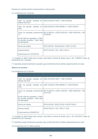Calcula-se o imposto devido correspondente a cada parcela:
a.1) recebimento da 1ª parcela:
Item Cálculo
Valor da parcela recebida em
dólares dos EUA
US$ 25,000.00 x 80% = US$ 20,000.00
Valor da parcela recebida em
reais
US$ 20,000.00 x R$ 2,85000 (*) = R$ 57.000,00
Custo de aquisição proporcional
(**)
[Custo total de aquisição x (Valor
da parcela recebida / Valor total
de alienação)]
R$ 74.064,00 x (US$ 20,000.00 / US$ 50,000.00) = R$
29.625,60
Ganho de Capital R$ 57.000,00 - R$ 29.625,60 = R$ 27.374,40
Imposto devido
(Vencimento em 31/07/2013)
R$ 27.374,40 x 15% = R$ 4.106,16
(*) Cotação do dólar fixada para compra, pelo Banco Central do Brasil, para o dia 11/06/2013 (data do
recebimento da 1ª parcela).
(**) calculado proporcionalmente à parcela cujos rendimentos foram obtidos originariamente em reais.
Retorno ao sumário
a.2) recebimento da 2ª parcela:
Item Cálculo
Valor da parcela recebida em
dólares dos EUA
US$ 18,750.00 x 80% = US$ 15,000.00
Valor da parcela recebida em
reais
US$ 15,000.00 x R$ 2,86690 (*) = R$ 43.003,50
Custo de aquisição proporcional
(**)
[Custo total de aquisição x (Valor
da parcela recebida / Valor total
de alienação)]
R$ 74.064,00 x (US$ 15,000.00 / US$ 50,000.00) = R$
22.219,20
Ganho de Capital R$ 43.003,50 - R$ 22.219,20 = R$ 20.784,30
Imposto devido
(Vencimento em 30/08/2013)
R$ 20.784,30 x 15% = R$ 3.117,66
(*) Cotação do dólar fixada para compra, pelo Banco Central do Brasil, para o dia 16/07/2013 (data do
recebimento da 2ª parcela).
(**) calculado proporcionalmente à parcela cujos rendimentos foram obtidos originariamente em reais.
a.3) recebimento da 3ª e última parcela:
Item Cálculo
246
 