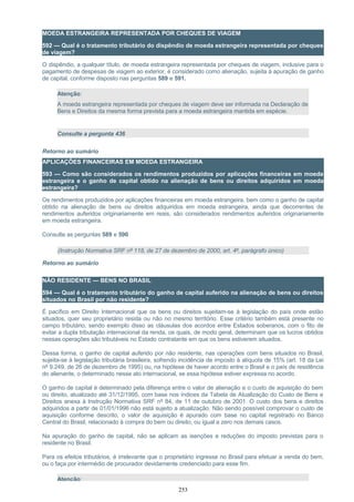 MOEDA ESTRANGEIRA REPRESENTADA POR CHEQUES DE VIAGEM
592 — Qual é o tratamento tributário do dispêndio de moeda estrangeira representada por cheques
de viagem?
O dispêndio, a qualquer título, de moeda estrangeira representada por cheques de viagem, inclusive para o
pagamento de despesas de viagem ao exterior, é considerado como alienação, sujeita à apuração de ganho
de capital, conforme disposto nas perguntas 589 e 591.
Atenção:
A moeda estrangeira representada por cheques de viagem deve ser informada na Declaração de
Bens e Direitos da mesma forma prevista para a moeda estrangeira mantida em espécie.
Consulte a pergunta 436
Retorno ao sumário
APLICAÇÕES FINANCEIRAS EM MOEDA ESTRANGEIRA
593 — Como são considerados os rendimentos produzidos por aplicações financeiras em moeda
estrangeira e o ganho de capital obtido na alienação de bens ou direitos adquiridos em moeda
estrangeira?
Os rendimentos produzidos por aplicações financeiras em moeda estrangeira, bem como o ganho de capital
obtido na alienação de bens ou direitos adquiridos em moeda estrangeira, ainda que decorrentes de
rendimentos auferidos originariamente em reais, são considerados rendimentos auferidos originariamente
em moeda estrangeira.
Consulte as perguntas 589 e 590
(Instrução Normativa SRF nº 118, de 27 de dezembro de 2000, art. 4º, parágrafo único)
Retorno ao sumário
NÃO RESIDENTE — BENS NO BRASIL
594 — Qual é o tratamento tributário do ganho de capital auferido na alienação de bens ou direitos
situados no Brasil por não residente?
É pacífico em Direito Internacional que os bens ou direitos sujeitam-se à legislação do país onde estão
situados, quer seu proprietário resida ou não no mesmo território. Esse critério também está presente no
campo tributário, sendo exemplo disso as cláusulas dos acordos entre Estados soberanos, com o fito de
evitar a dupla tributação internacional da renda, os quais, de modo geral, determinam que os lucros obtidos
nessas operações são tributáveis no Estado contratante em que os bens estiverem situados.
Dessa forma, o ganho de capital auferido por não residente, nas operações com bens situados no Brasil,
sujeita-se à legislação tributária brasileira, sofrendo incidência de imposto à alíquota de 15% (art. 18 da Lei
nº 9.249, de 26 de dezembro de 1995) ou, na hipótese de haver acordo entre o Brasil e o país de residência
do alienante, o determinado nesse ato internacional, se essa hipótese estiver expressa no acordo.
O ganho de capital é determinado pela diferença entre o valor de alienação e o custo de aquisição do bem
ou direito, atualizado até 31/12/1995, com base nos índices da Tabela de Atualização do Custo de Bens e
Direitos anexa à Instrução Normativa SRF nº 84, de 11 de outubro de 2001. O custo dos bens e direitos
adquiridos a partir de 01/01/1996 não está sujeito a atualização. Não sendo possível comprovar o custo de
aquisição conforme descrito, o valor de aquisição é apurado com base no capital registrado no Banco
Central do Brasil, relacionado à compra do bem ou direito, ou igual a zero nos demais casos.
Na apuração do ganho de capital, não se aplicam as isenções e reduções do imposto previstas para o
residente no Brasil.
Para os efeitos tributários, é irrelevante que o proprietário ingresse no Brasil para efetuar a venda do bem,
ou o faça por intermédio de procurador devidamente credenciado para esse fim.
Atenção:
253
 