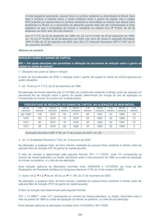 A fonte pagadora adquirente, pessoa física ou jurídica residente ou domiciliada no Brasil, deve
reter e recolher o imposto sobre a renda incidente sobre o ganho de capital, sob o código
0473,auferido por pessoa física ou jurídica residente ou domiciliada no exterior que alienar bens
localizados no Brasil, ou o procurador do alienante quando este não der conhecimento à fonte
pagadora de que o proprietário do imóvel, é residente no exterior (Lei nº 10.833, de 29 de
dezembro de 2003, arts. 26 e 93, inciso II).
(Lei nº 7.713, de 22 de dezembro de 1988, art. 33; Lei nº 9.249, de 26 de dezembro de 1995,
art. 18; Lei nº 10.833, de 29 de dezembro de 2003, arts. 26 e 93, inciso II; Instrução Normativa
SRF nº 208, de 27 de setembro de 2002, arts. 26 e 27; Instrução Normativa SRF nº 407, de 12
de novembro de 2004)
Retorno ao sumário
REDUÇÃO SOBRE O GANHO DE CAPITAL
595 — Em quais situações são permitidas a utilização do percentual de redução sobre o ganho de
capital na venda de imóvel?
I – Situações nas quais se aplica a redução
A partir do ano-calendário de 2005, a redução sobre o ganho de capital na venda de imóvel aplica-se em
quatro situações:
1 - art. 18 da Lei nº 7.713, de 22 de dezembro de 1988:
Na alienação de imóvel adquirido até 31/12/1988, por contribuinte residente no Brasil, pode ser aplicado um
percentual fixo de redução sobre o ganho de capital, determinado em função do ano de aquisição ou
incorporação do imóvel, de acordo com a tabela abaixo:
PERCENTUAIS DE REDUÇÃO DO GANHO DE CAPITAL NA ALIENAÇÃO DE BEM IMÓVEL
ANO DE
AQUISIÇÃO
% DE
REDUÇÃO
ANO DE
AQUISIÇÃO
% DE
REDUÇÃO
ANO DE
AQUISIÇÃO
% DE
REDUÇÃO
ANO DE
AQUISIÇÃO
% DE
REDUÇÃO
ANO DE
AQUISIÇÃO
% DE
REDUÇÃO
até 1969 100 1973 80 1977 60 1981 40 1985 20
1970 95 1974 75 1978 55 1982 35 1986 15
1971 90 1975 70 1979 50 1983 30 1987 10
1972 85 1976 65 1980 45 1984 25 1988 5
(Instrução Normativa SRF nº 84, de 11 de outubro de 2001, art. 26)
2 - art. 37 da Medida Provisória nº 252, de 15 de junho de 2005:
Na alienação, a qualquer título, de bens imóveis, realizada por pessoa física residente no Brasil, pode ser
aplicado fator de redução (FR) do ganho de capital apurado.
O fator de redução é determinado pela seguinte fórmula: FR = 1 / 1,0035m
, onde "m" corresponde ao
número de meses-calendário, ou fração, decorridos entre o mês de janeiro de 1996 ou a data de aquisição
do imóvel, se posterior, e o mês de sua alienação.
Essa redução aplica-se às alienações ocorridas entre 16/06/2005 e 13/10/2005, por força do Ato
Declaratório do Presidente da Mesa do Congresso Nacional nº 38, de 14 de outubro de 2005.
3 - inciso I do § 1º e § 2º do art. 40 da Lei nº 11.196, de 21 de novembro de 2005:
Na alienação, a qualquer título, de bens imóveis, realizada por pessoa física residente no Brasil, pode ser
aplicado fator de redução (FR1) do ganho de capital apurado.
O fator de redução será determinado pela seguinte fórmula:
FR1 = 1/1,0060m1
, onde “m1” corresponde ao número de meses-calendário, ou fração, decorridos entre o
mês de janeiro de 1996 ou a data de aquisição do imóvel, se posterior, e o mês de sua alienação.
Essa redução aplica-se às alienações ocorridas entre 14/10/2005 e 30/11/2005.
254
 