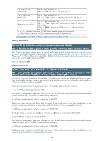 De 16/06/2005 a
13/10/2005
Lei nº 7.713, de 1988, art. 18;
FR=1/1,0035m
(MP nº 252, de 2005, art. 37)
De 14/10/2005 a
30/11/2005
Lei nº 7.713, de 1988, art. 18;
FR1=1/1,0060m1
(Lei nº 11.196, de 2005, art. 40, §§ 1º e 2º)
A partir de 1º/12/2005
Lei nº 7.713, de 1988 art. 18;
FR1=1/1,0060m1
(até 11/05); (Lei nº 11.196, de 2005, art. 40, §
1º, I e § 2º)
FR2=1/1,0035m2
(a partir de 12/05). (Lei nº 11.196, de 2005, art.
40, § 1º, II)
a) m e m1 contados a partir de 01/1996 ou da data de aquisição, se posterior;
b) m2 contados a partir de 12/2005 ou da data de aquisição, se posterior.
(Instrução Normativa SRF nº 599, de 28 de dezembro de 2005, art. 3º)
Retorno ao sumário
EDIFICAÇÃO EM TERRENO ALHEIO — REDUÇÃO DO GANHO DE CAPITAL
596 — É cabível a redução do ganho de capital quando o contribuinte edifica em terreno alheio?
Sim. É cabível a redução sobre o ganho de capital na alienação de imóvel construído em terreno alheio, uma
vez que a construção efetuada em propriedade alheia caracteriza-se como bem imóvel, nos termos do art.
79 da Lei nº 10.406, de 10 de janeiro de 2002 - Código Civil, dado seu caráter de permanência, desde que
observadas as orientações da pergunta 595.
Consulte a pergunta 597
Retorno ao sumário
IMÓVEL CONSTRUÍDO APÓS AQUISIÇÃO DO TERRENO — REDUÇÃO
597 — Como proceder para aplicar o percentual de redução na hipótese de alienação de imóvel
edificado, ampliado e/ou reformado em data posterior à da aquisição do terreno?
No caso de percentual de redução diferenciado, é necessário que o custo seja desdobrado de acordo com a
data de aquisição, ou seja, o quanto representa o custo parcial do terreno, da edificação, da ampliação ou
reforma em relação ao total de aquisição.
Relativamente ao desdobramento do custo acima mencionado, cabe destacar o seguinte:
I - Lei nº 7.713, de 22 de dezembro de 1988
Para efeito da apuração do valor a ser tributado, no caso de edificação, ampliação e/ou reforma em terreno
próprio adquirido até 31/12/1988, o procedimento é o seguinte:
a) edificação, ampliação e/ou reforma iniciada até 31/12/1988:
Desde que essas constem da Declaração de Ajuste Anual, ainda que tenham sido concluídas em ano
posterior ao da sua aquisição, é considerado, para todo o imóvel, o ano da aquisição do terreno.
b) edificação, ampliação e/ou reforma iniciada após 31/12/1988:
A redução aplica-se apenas em relação ao terreno e às edificações existentes em 31/12/1988.
II - Lei nº 11.196, de 21 de novembro de 2005
Para efeito da apuração do valor a ser tributado, no caso de edificação, ampliação e/ou reforma em terreno
próprio adquirido até 31/12/1995, o procedimento é o seguinte:
a) edificação, ampliação e/ou reforma iniciada até 31/12/1995:
Desde que essas constem da Declaração de Ajuste Anual, ainda que tenham sido concluídas em ano
posterior, é considerado o mês da aquisição do terreno.
256
 