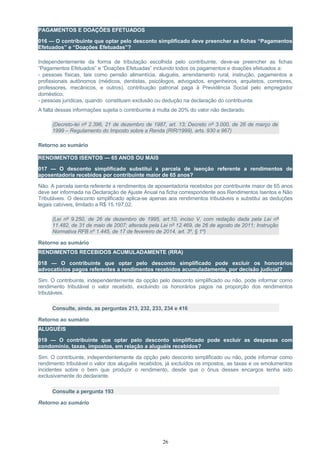 PAGAMENTOS E DOAÇÕES EFETUADOS
016 — O contribuinte que optar pelo desconto simplificado deve preencher as fichas “Pagamentos
Efetuados” e “Doações Efetuadas”?
Independentemente da forma de tributação escolhida pelo contribuinte, deve-se preencher as fichas
“Pagamentos Efetuados” e “Doações Efetuadas” incluindo todos os pagamentos e doações efetuados a:
- pessoas físicas, tais como pensão alimentícia, aluguéis, arrendamento rural, instrução, pagamentos a
profissionais autônomos (médicos, dentistas, psicólogos, advogados, engenheiros, arquitetos, corretores,
professores, mecânicos, e outros), contribuição patronal paga à Previdência Social pelo empregador
doméstico;
- pessoas jurídicas, quando constituam exclusão ou dedução na declaração do contribuinte.
A falta dessas informações sujeita o contribuinte à multa de 20% do valor não declarado.
(Decreto-lei nº 2.396, 21 de dezembro de 1987, art. 13; Decreto nº 3.000, de 26 de março de
1999 – Regulamento do Imposto sobre a Renda (RIR/1999), arts. 930 e 967)
Retorno ao sumário
RENDIMENTOS ISENTOS — 65 ANOS OU MAIS
017 — O desconto simplificado substitui a parcela de isenção referente a rendimentos de
aposentadoria recebidos por contribuinte maior de 65 anos?
Não. A parcela isenta referente a rendimentos de aposentadoria recebidos por contribuinte maior de 65 anos
deve ser informada na Declaração de Ajuste Anual na ficha correspondente aos Rendimentos Isentos e Não
Tributáveis. O desconto simplificado aplica-se apenas aos rendimentos tributáveis e substitui as deduções
legais cabíveis, limitado a R$ 15.197,02.
(Lei nº 9.250, de 26 de dezembro de 1995, art.10, inciso V, com redação dada pela Lei nº
11.482, de 31 de maio de 2007; alterada pela Lei nº 12.469, de 26 de agosto de 2011; Instrução
Normativa RFB nº 1.445, de 17 de fevereiro de 2014, art. 3º, § 1º)
Retorno ao sumário
RENDIMENTOS RECEBIDOS ACUMULADAMENTE (RRA)
018 — O contribuinte que optar pelo desconto simplificado pode excluir os honorários
advocatícios pagos referentes a rendimentos recebidos acumuladamente, por decisão judicial?
Sim. O contribuinte, independentemente da opção pelo desconto simplificado ou não, pode informar como
rendimento tributável o valor recebido, excluindo os honorários pagos na proporção dos rendimentos
tributáveis.
Consulte, ainda, as perguntas 213, 232, 233, 234 e 416
Retorno ao sumário
ALUGUÉIS
019 — O contribuinte que optar pelo desconto simplificado pode excluir as despesas com
condomínio, taxas, impostos, em relação a aluguéis recebidos?
Sim. O contribuinte, independentemente da opção pelo desconto simplificado ou não, pode informar como
rendimento tributável o valor dos aluguéis recebidos, já excluídos os impostos, as taxas e os emolumentos
incidentes sobre o bem que produzir o rendimento, desde que o ônus desses encargos tenha sido
exclusivamente do declarante.
Consulte a pergunta 193
Retorno ao sumário
26
 