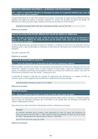 AÇÕES DE COMPANHIA TELEFÔNICA — ALIENAÇÃO COM PROCURAÇÃO
615 — Qual é o tratamento tributário na alienação de ações de companhia telefônica por meio de
procuração com plenos poderes?
Independentemente de ter sido feita mediante procuração, a alienação de ações quando efetuada fora dos
pregões das bolsas de valores é tributada seguindo as normas de apuração do ganho de capital. Se
alienadas em bolsa de valores estão sujeitas às normas de apuração de renda variável.
(Instrução Normativa SRF nº 84, de 11 de outubro de 2001, arts. 2º, 3º e 16)
Retorno ao sumário
Valor da Terra Nua (VTN) DO DIAT MENOR QUE VALOR DE VENDA DA TERRA NUA
616 — No caso de alienação em que o Valor da Terra Nua (VTN) do Diat do ano da alienação for
menor que o valor efetivo da venda da terra nua do imóvel rural, como deve ser declarada a
diferença entre os valores?
O valor de alienação para apuração do ganho de capital é o constante no Diat do ano de alienação. Assim a
diferença entre o valor de alienação e o declarado no Diat deve ser informado como rendimento isento e não
tributável.
Consulte a pergunta 599
Retorno ao sumário
TÍTULOS DE INVESTIMENTO COLETIVO
617 — Como são tributados os rendimentos de títulos de investimento coletivo?
Não se sujeitam ao ganho de capital e são tributados exclusivamente na fonte como aplicação financeira de
renda fixa, incidindo o imposto sobre a renda incidente na fonte sobre o valor dos rendimentos líquidos
pagos ou creditados decorrentes da aquisição de títulos ou contratos de investimento coletivo, tais como os
comumente conhecidos como “Boi Gordo”, à alíquota de 20%.
A retenção do imposto é efetuada por ocasião do pagamento dos rendimentos ou resgate do título ou
contrato, sendo a fonte pagadora dos rendimentos a responsável por essa retenção.
(Ato Declaratório Normativo Cosit nº 19, de 1998)
Retorno ao sumário
PASSE DE ATLETA
618 — Qual é o tratamento tributário da cessão de direito sobre passe de atleta?
Na hipótese de a pessoa física titular de direito sobre passe de atleta cedê-lo a terceiros, a diferença positiva
entre o preço de aquisição atualizado até 31/12/1995 e o de cessão deve ser tributada como ganho de
capital na alienação de direitos.
Esse direito deve estar informado na Declaração de Bens e Direitos de seu titular.
Atenção:
As quantias remetidas para o exterior, para pagamento do valor do passe, são tributáveis na
fonte, nos termos dos arts. 682, I, e 685, caput e inciso II do Decreto nº 3.000, de 26 de março
de 1999 – Regulamento do Imposto sobre a Renda – RIR/1999.
(Lei nº 9.615, de 24 de março de 1998)
Retorno ao sumário
263
 