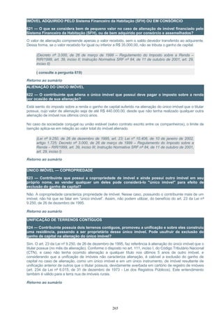 IMÓVEL ADQUIRIDO PELO Sistema Financeiro da Habitação (SFH) OU EM CONSÓRCIO
621 — O que se considera bem de pequeno valor no caso de alienação de imóvel financiado pelo
Sistema Financeiro da Habitação (SFH), ou de bem adquirido por consórcio e assemelhados?
O valor de alienação compreende apenas o valor recebido, sem o saldo devedor transferido ao adquirente.
Dessa forma, se o valor recebido for igual ou inferior a R$ 35.000,00, não se tributa o ganho de capital.
(Decreto nº 3.000, de 26 de março de 1999 – Regulamento do Imposto sobre a Renda –
RIR/1999, art. 39, inciso II; Instrução Normativa SRF nº 84, de 11 de outubro de 2001, art. 29,
inciso II)
( consulte a pergunta 619)
Retorno ao sumário
ALIENAÇÃO DO ÚNICO IMÓVEL
622 — O contribuinte que aliena o único imóvel que possui deve pagar o imposto sobre a renda
por ocasião de sua alienação?
Está isento do imposto sobre a renda o ganho de capital auferido na alienação do único imóvel que o titular
possua, cujo valor de alienação seja de até R$ 440.000,00, desde que não tenha realizado qualquer outra
alienação de imóvel nos últimos cinco anos.
No caso da sociedade conjugal ou união estável (salvo contrato escrito entre os companheiros), o limite de
isenção aplica-se em relação ao valor total do imóvel alienado.
(Lei nº 9.250, de 26 de dezembro de 1995, art. 23; Lei nº 10.406, de 10 de janeiro de 2002,
artigo 1.725; Decreto nº 3.000, de 26 de março de 1999 – Regulamento do Imposto sobre a
Renda – RIR/1999, art. 39, inciso III; Instrução Normativa SRF nº 84, de 11 de outubro de 2001,
art. 29, inciso I)
Retorno ao sumário
ÚNICO IMÓVEL — COPROPRIEDADE
623 — Contribuinte que possui a copropriedade de imóvel e ainda possui outro imóvel em seu
próprio nome, ao vender qualquer um deles pode considerá-lo "único imóvel" para efeito de
exclusão do ganho de capital?
Não. A copropriedade caracteriza propriedade de imóvel. Nesse caso, possuindo o contribuinte mais de um
imóvel, não há que se falar em “único imóvel”. Assim, não podem utilizar, do benefício do art. 23 da Lei nº
9.250, de 26 de dezembro de 1995.
Retorno ao sumário
UNIFICAÇÃO DE TERRENOS CONTÍGUOS
624 — Contribuinte possuía dois terrenos contíguos, promoveu a unificação e sobre eles construiu
uma residência, passando a ser proprietário desse único imóvel. Pode usufruir da exclusão do
ganho de capital na alienação do único imóvel?
Sim. O art. 23 da Lei nº 9.250, de 26 de dezembro de 1995, faz referência à alienação do único imóvel que o
titular possua (no mês da alienação). Conforme o disposto no art. 111, inciso I, do Código Tributário Nacional
(CTN), e caso não tenha ocorrido alienação a qualquer título nos últimos 5 anos de outro imóvel, e
considerando que a unificação de imóveis não caracteriza alienação, é cabível a exclusão do ganho de
capital no caso de alienação, como um único imóvel e em um único instrumento, de imóvel resultante de
unificação anterior de outros que o titular possuía, devidamente averbada em cartório de registro de imóveis
(art. 234 da Lei nº 6.015, de 31 de dezembro de 1973 - Lei dos Registros Públicos). Este entendimento
também é válido para a terra nua de imóveis rurais.
Retorno ao sumário
265
 
