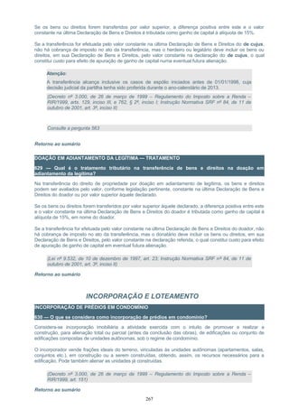 Se os bens ou direitos forem transferidos por valor superior, a diferença positiva entre este e o valor
constante na última Declaração de Bens e Direitos é tributada como ganho de capital à alíquota de 15%.
Se a transferência for efetuada pelo valor constante na última Declaração de Bens e Direitos do de cujus,
não há cobrança de imposto no ato da transferência, mas o herdeiro ou legatário deve incluir os bens ou
direitos, em sua Declaração de Bens e Direitos, pelo valor constante na declaração do de cujus, o qual
constitui custo para efeito de apuração de ganho de capital numa eventual futura alienação.
Atenção:
A transferência alcança inclusive os casos de espólio iniciados antes de 01/01/1998, cuja
decisão judicial da partilha tenha sido proferida durante o ano-calendário de 2013.
(Decreto nº 3.000, de 26 de março de 1999 – Regulamento do Imposto sobre a Renda –
RIR/1999, arts. 129, inciso III, e 762, § 2º, inciso I; Instrução Normativa SRF nº 84, de 11 de
outubro de 2001, art. 3º, inciso II)
Consulte a pergunta 563
Retorno ao sumário
DOAÇÃO EM ADIANTAMENTO DA LEGÍTIMA — TRATAMENTO
629 — Qual é o tratamento tributário na transferência de bens e direitos na doação em
adiantamento da legítima?
Na transferência do direito de propriedade por doação em adiantamento de legítima, os bens e direitos
podem ser avaliados pelo valor, conforme legislação pertinente, constante na última Declaração de Bens e
Direitos do doador ou por valor superior àquele declarado.
Se os bens ou direitos forem transferidos por valor superior àquele declarado, a diferença positiva entre este
e o valor constante na última Declaração de Bens e Direitos do doador é tributada como ganho de capital à
alíquota de 15%, em nome do doador.
Se a transferência for efetuada pelo valor constante na última Declaração de Bens e Direitos do doador, não
há cobrança de imposto no ato da transferência, mas o donatário deve incluir os bens ou direitos, em sua
Declaração de Bens e Direitos, pelo valor constante na declaração referida, o qual constitui custo para efeito
de apuração de ganho de capital em eventual futura alienação.
(Lei nº 9.532, de 10 de dezembro de 1997, art. 23; Instrução Normativa SRF nº 84, de 11 de
outubro de 2001, art. 3º, inciso II)
Retorno ao sumário
INCORPORAÇÃO E LOTEAMENTO
INCORPORAÇÃO DE PRÉDIOS EM CONDOMÍNIO
630 — O que se considera como incorporação de prédios em condomínio?
Considera-se incorporação imobiliária a atividade exercida com o intuito de promover e realizar a
construção, para alienação total ou parcial (antes da conclusão das obras), de edificações ou conjunto de
edificações compostas de unidades autônomas, sob o regime de condomínio.
O incorporador vende frações ideais do terreno, vinculadas às unidades autônomas (apartamentos, salas,
conjuntos etc.), em construção ou a serem construídas, obtendo, assim, os recursos necessários para a
edificação. Pode também alienar as unidades já construídas.
(Decreto nº 3.000, de 26 de março de 1999 – Regulamento do Imposto sobre a Renda –
RIR/1999, art. 151)
Retorno ao sumário
267
 