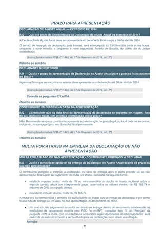 PRAZO PARA APRESENTAÇÃO
DECLARAÇÃO DE AJUSTE ANUAL — EXERCÍCIO DE 2014
020 — Qual é o prazo de apresentação da Declaração de Ajuste Anual do exercício de 2014?
A Declaração de Ajuste Anual deve ser apresentada no período de 6 de março a 30 de abril de 2014.
O serviço de recepção da declaração, pela Internet, será interrompido às 23h59min59s (vinte e três horas,
cinquenta e nove minutos e cinquenta e nove segundos), horário de Brasília, do último dia do prazo
estabelecido.
(Instrução Normativa RFB nº 1.445, de 17 de fevereiro de 2014, art. 7º)
Retorno ao sumário
DECLARANTE NO EXTERIOR
021 — Qual é o prazo de apresentação da Declaração de Ajuste Anual para a pessoa física ausente
do Brasil?
A pessoa física que se encontra no exterior deve apresentar sua declaração até 30 de abril de 2014.
(Instrução Normativa RFB nº 1.445, de 17 de fevereiro de 2014, art. 7º)
Consulte as perguntas 032 e 034
Retorno ao sumário
CONTRIBUINTE EM VIAGEM NA DATA DA APRESENTAÇÃO
022 — Contribuinte que na data final da apresentação da declaração se encontra em viagem, fora
de seu domicílio fiscal, tem direito à prorrogação desse prazo?
Não. Recomenda-se que o contribuinte apresente sua declaração no prazo legal, no local onde se encontrar,
indicando, no campo próprio, seu domicílio fiscal permanente.
(Instrução Normativa RFB nº 1.445, de 17 de fevereiro de 2014, art. 7º)
Retorno ao sumário
MULTA POR ATRASO NA ENTREGA DA DECLARAÇÃO OU NÃO
APRESENTAÇÃO
MULTA POR ATRASO OU NÃO APRESENTAÇÃO - CONTRIBUINTE OBRIGADO A DECLARAR
023 — Qual é a penalidade aplicável na entrega da Declaração de Ajuste Anual depois do prazo ou
sua não apresentação?
O contribuinte obrigado a entregar a declaração, no caso de entrega após o prazo previsto ou da não
apresentação, fica sujeito ao pagamento de multa por atraso, calculada da seguinte forma:
• existindo imposto devido, multa de 1% ao mês-calendário ou fração de atraso, incidente sobre o
imposto devido, ainda que integralmente pago, observados os valores mínimo de R$ 165,74 e
máximo de 20% do imposto devido;
• inexistindo imposto devido, multa de R$ 165,74.
A multa terá por termo inicial o primeiro dia subsequente ao fixado para a entrega da declaração e por termo
final o mês da entrega ou, no caso de não apresentação, do lançamento de ofício.
• No caso do não pagamento da multa por atraso na entrega dentro do vencimento estabelecido na
notificação de lançamento emitida pelo PGD ou m-IRPF (consultar item “ii” do “Atenção” da
pergunta 001), a multa, com os respectivos acréscimos legais decorrentes do não pagamento, será
deduzida do valor do imposto a ser restituído para as declarações com direito a restituição.
Atenção:
27
 