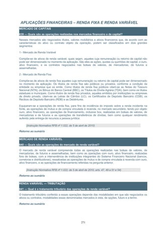 APLICAÇÕES FINANCEIRAS – RENDA FIXA E RENDA VARIÁVEL
MERCADO DE CAPITAIS
639 — Quais são as operações realizadas nos mercados financeiro e de capital?
Nesses mercados são negociados títulos, valores mobiliários e ativos financeiros que, de acordo com as
características do ativo ou contrato objeto da operação, podem ser classificados em dois grandes
segmentos:
1 - Mercado de Renda Variável
Compõe-se de ativos de renda variável, quais sejam, aqueles cuja remuneração ou retorno de capital não
pode ser dimensionado no momento da aplicação. São eles as ações, quotas ou quinhões de capital, o ouro,
ativo financeiro, e os contratos negociados nas bolsas de valores, de mercadorias, de futuros e
assemelhadas.
2 - Mercado de Renda Fixa
Compõe-se de ativos de renda fixa aqueles cuja remuneração ou retorno de capital pode ser dimensionado
no momento da aplicação. Os títulos de renda fixa são públicos ou privados, conforme a condição da
entidade ou empresa que os emite. Como títulos de renda fixa públicos citam-se as Notas do Tesouro
Nacional (NTN), os Bônus do Banco Central (BBC), os Títulos da Dívida Agrária (TDA), bem como os títulos
estaduais e municipais. Como títulos de renda fixa privados, aqueles emitidos por instituições ou empresas
de direito privado, citam-se as Letras de Câmbio (LC), os Certificados de Depósito Bancário (CDB), os
Recibos de Depósito Bancário (RDB) e as Debêntures.
Equiparam-se a operações de renda fixa, para fins de incidência do imposto sobre a renda incidente na
fonte, as operações de mútuo e de compra vinculada à revenda, no mercado secundário, tendo por objeto
ouro, ativo financeiro, as operações de financiamento, inclusive box, realizadas em bolsas de valores, de
mercadorias e de futuros e as operações de transferência de dívidas, bem como qualquer rendimento
auferido pela entrega de recursos a pessoa jurídica.
(Instrução Normativa RFB nº 1.022, de 5 de abril de 2010)
Retorno ao sumário
MERCADO DE RENDA VARIÁVEL
640 — Quais são as operações do mercado de renda variável?
O mercado de renda variável compreende todas as operações realizadas nas bolsas de valores, de
mercadorias, de futuros e assemelhadas, bem como as operações com ouro, ativo financeiro, realizadas
fora de bolsas, com a interveniência de instituições integrantes do Sistema Financeiro Nacional (bancos,
corretoras e distribuidoras), ressalvadas as operações de mútuo e de compra vinculada à revenda com ouro,
ativo financeiro, e as operações de financiamento referidas na pergunta anterior.
(Instrução Normativa RFB nº 1.022, de 5 de abril de 2010, arts. 47, 49 a 51 e 54)
Retorno ao sumário
RENDA VARIÁVEL — TRIBUTAÇÃO
641 — Qual é o tratamento tributário das operações de renda variável?
O tratamento tributário conferido a essas operações depende das modalidades em que são negociados os
ativos ou contratos, modalidades essas denominadas mercados à vista, de opções, futuro e a termo.
Retorno ao sumário
271
 