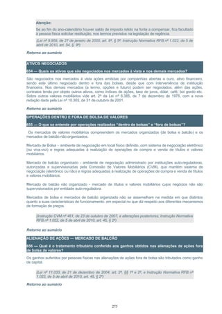 Atenção:
Se ao fim do ano-calendário houver saldo de imposto retido na fonte a compensar, fica facultado
à pessoa física solicitar restituição, nos termos previstos na legislação de regência.
(Lei nº 9.959, de 27 de janeiro de 2000, art. 8º, § 5º; Instrução Normativa RFB nº 1.022, de 5 de
abril de 2010, art. 54, § 9º)
Retorno ao sumário
ATIVOS NEGOCIADOS
654 — Quais os ativos que são negociados nos mercados à vista e nos demais mercados?
São negociados nos mercados à vista ações emitidas por companhias abertas e ouro, ativo financeiro,
sendo este último negociado dentro e fora das bolsas, desde que com interveniência de instituição
financeira. Nos demais mercados (a termo, opções e futuro) podem ser negociados, além das ações,
contratos tendo por objeto outros ativos, como índices de ações, taxa de juros, dólar, café, boi gordo etc.
Sobre outros valores mobiliários vide art. 2º da Lei nº 6.385, de 7 de dezembro de 1976, com a nova
redação dada pela Lei nº 10.303, de 31 de outubro de 2001.
Retorno ao sumário
OPERAÇÕES DENTRO E FORA DE BOLSA DE VALORES
655 — O que se entende por operações realizadas “dentro de bolsas” e “fora de bolsas”?
Os mercados de valores mobiliários compreendem os mercados organizados (de bolsa e balcão) e os
mercados de balcão não organizados.
Mercado de Bolsa – ambiente de negociação em local físico definido, com sistema de negociação eletrônico
(ou viva-voz) e regras adequadas à realização de operações de compra e venda de títulos e valores
mobiliários.
Mercado de balcão organizado - ambiente de negociação administrado por instituições auto-reguladoras,
autorizadas e supervisionadas pela Comissão de Valores Mobiliários (CVM), que mantêm sistema de
negociação (eletrônico ou não) e regras adequadas à realização de operações de compra e venda de títulos
e valores mobiliários.
Mercado de balcão não organizado - mercado de títulos e valores mobiliários cujos negócios não são
supervisionados por entidade auto-reguladora.
Mercados de bolsa e mercados de balcão organizado não se assemelham na medida em que distintos
quanto a suas características de funcionamento, em especial no que diz respeito aos diferentes mecanismos
de formação de preços.
(Instrução CVM nº 461, de 23 de outubro de 2007, e alterações posteriores; Instrução Normativa
RFB nº 1.022, de 5 de abril de 2010, art. 45, § 2º)
Retorno ao sumário
ALIENAÇÃO DE AÇÕES — MERCADO DE BALCÃO
656 — Qual é o tratamento tributário conferido aos ganhos obtidos nas alienações de ações fora
de bolsa de valores?
Os ganhos auferidos por pessoas físicas nas alienações de ações fora de bolsa são tributados como ganho
de capital.
(Lei nº 11.033, de 21 de dezembro de 2004, art. 2º, §§ 1º e 2º, e Instrução Normativa RFB nº
1.022, de 5 de abril de 2010, art. 45, § 2º)
Retorno ao sumário
275
 