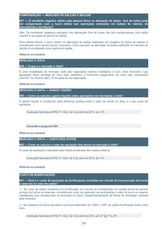 COMPENSAÇÃO — MERCADO DE BALCÃO E BOLSAS
657 — O resultado negativo obtido pela pessoa física na alienação de ações fora de bolsa pode
ser compensado com o lucro obtido nas operações realizadas em bolsas de valores, de
mercadorias e de futuros?
Não. Os resultados negativos apurados nas alienações fora de bolsa não são compensáveis, pois estão
sujeitos à apuração de ganho de capital.
Para efeitos fiscais, o lucro obtido na alienação de ações realizadas em pregões de bolsa de valores é
conceituado como ganho líquido, enquanto o lucro apurado na alienação de ações realizada no mercado de
balcão é considerado como ganho de capital.
Retorno ao sumário
MERCADO À VISTA
658 — O que é o mercado à vista?
É uma modalidade de mercado onde são negociados valores mobiliários e ouro, ativo financeiro, cuja
liquidação física (entrega do ativo pelo vendedor) e financeira (pagamento do ativo pelo comprador)
ocorrem, no máximo até o 3º dia após ao da negociação.
Retorno ao sumário
MERCADO À VISTA — GANHO LÍQUIDO
659 — Como se calcula o ganho líquido sobre operações nos mercados à vista?
O ganho líquido é constituído pela diferença positiva entre o valor de venda do ativo e o seu custo de
aquisição.
(Instrução Normativa RFB nº 1.022, de 5 de abril de 2010, art. 47)
Consulte a pergunta 660
Retorno ao sumário
MERCADO À VISTA — CUSTO DOS ATIVOS
660 — Como se calcula o custo de aquisição dos ativos no mercado à vista?
O custo de aquisição é calculado pela média ponderada dos custos unitários.
(Instrução Normativa RFB nº 1.022, de 5 de abril de 2010, art. 47)
Retorno ao sumário
CUSTO DE BONIFICAÇÕES
661 — Qual é o custo de aquisição de bonificações recebidas em virtude de incorporação de lucros
e reservas no caso de ações?
1 - No caso de ações recebidas em bonificação, em virtude de incorporação ao capital social da pessoa
jurídica de lucros ou reservas, considera-se custo de aquisição da participação o valor do lucro ou reserva
capitalizado que corresponder ao acionista ou sócio, independentemente da forma de tributação adotada
pela empresa.
2 - Na hipótese de lucros apurados nos anos-calendário de 1994 e 1995, as ações bonificadas terão custo
zero.
(Instrução Normativa RFB nº 1.022, de 5 de abril de 2010, art. 47 §§ 1º e 2º)
276
 