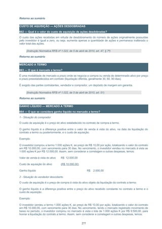 Retorno ao sumário
CUSTO DE AQUISIÇÃO — AÇÕES DESDOBRADAS
662 — Qual é o valor do custo de aquisição de ações desdobradas?
O custo das ações recebidas em virtude de desdobramento do número de ações originalmente possuídas
pelo investidor é igual a zero, ou seja, aumenta apenas a quantidade de ações e permanece inalterado o
valor total das ações.
(Instrução Normativa RFB nº 1.022, de 5 de abril de 2010, art. 47, § 7º)
Retorno ao sumário
MERCADO A TERMO
663 — O que é mercado a termo?
É uma modalidade de mercado a prazo onde se negocia a compra ou venda de determinado ativo por preço
e prazo preestabelecidos em contrato (liquidação diferida, geralmente 30, 60, 90 dias).
É exigido das partes contratantes, vendedor e comprador, um depósito de margem em garantia.
(Instrução Normativa RFB nº 1.022, de 5 de abril de 2010, art. 51)
Retorno ao sumário
GANHO LÍQUIDO — MERCADO A TERMO
664 — O que se considera ganho líquido no mercado a termo?
1 - Situação do comprador
O custo de aquisição é o preço do ativo estabelecido no contrato de compra a termo.
O ganho líquido é a diferença positiva entre o valor de venda à vista do ativo, na data da liquidação do
contrato a termo ou posteriormente, e o custo de aquisição.
Exemplo:
O investidor comprou a termo 1.000 ações K, ao preço de R$ 10,00 por ação, totalizando o valor do contrato
em R$ 10.000,00, com vencimento para 30 dias. No vencimento, o investidor vendeu no mercado à vista as
1.000 ações K por R$ 12.000,00. Assim, sem considerar a corretagem e outras despesas, temos:
Valor de venda à vista do ativo R$ 12.000,00
Custo de aquisição do ativo (R$ 10.000,00)
Ganho líquido R$ 2.000,00
2 - Situação do vendedor descoberto
O custo de aquisição é o preço de compra à vista do ativo objeto da liquidação do contrato a termo.
O ganho líquido é a diferença positiva entre o preço do ativo recebido constante no contrato a termo e o
custo de aquisição.
Exemplo:
O investidor vendeu a termo 1.000 ações K, ao preço de R$ 10,00 por ação, totalizando o valor do contrato
em R$ 10.000,00, com vencimento para 30 dias. No vencimento, tendo o mercado registrado movimento de
baixa no período, o investidor comprou no mercado à vista o lote de 1.000 ações K por R$ 9.500,00, para
honrar a liquidação do contrato a termo. Assim, sem considerar a corretagem e outras despesas, temos:
277
 