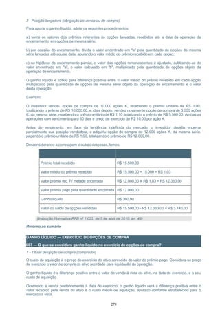 2 - Posição lançadora (obrigação de venda ou de compra)
Para apurar o ganho líquido, adote os seguintes procedimentos:
a) some os valores dos prêmios referentes às opções lançadas, recebidos até a data da operação de
encerramento, em opções de mesma série;
b) por ocasião do encerramento, divida o valor encontrado em "a" pela quantidade de opções de mesma
série lançadas até aquela data, apurando o valor médio do prêmio recebido em cada opção;
c) na hipótese de encerramento parcial, o valor das opções remanescentes é ajustado, subtraindo-se do
valor encontrado em "a", o valor calculado em "b", multiplicado pela quantidade de opções objeto da
operação de encerramento.
O ganho líquido é obtido pela diferença positiva entre o valor médio do prêmio recebido em cada opção
multiplicado pela quantidade de opções de mesma série objeto da operação de encerramento e o valor
desta operação.
Exemplo:
O investidor vendeu opção de compra de 10.000 ações K, recebendo o prêmio unitário de R$ 1,00,
totalizando o prêmio de R$ 10.000,00, e, dias depois, vendeu novamente opção de compra de 5.000 ações
K, da mesma série, recebendo o prêmio unitário de R$ 1,10, totalizando o prêmio de R$ 5.500,00. Ambas as
operações com vencimento para 60 dias e preço de exercício de R$ 10,00 por ação K.
Antes do vencimento, em face da tendência indefinida do mercado, o investidor decidiu encerrar
parcialmente sua posição vendedora, e adquiriu opção de compra de 12.000 ações K, da mesma série,
pagando o prêmio unitário de R$ 1,00, totalizando o prêmio de R$ 12.000,00.
Desconsiderando a corretagem e outras despesas, temos:
Item Cálculo
Prêmio total recebido R$ 15.500,00
Valor médio do prêmio recebido R$ 15.500,00 ÷ 15.000 = R$ 1,03
Valor prêmio rec. P/ metade encerrada R$ 12.000,00 X R$ 1,03 = R$ 12.360,00
Valor prêmio pago pela quantidade encerrada R$ 12.000,00
Ganho líquido R$ 360,00
Valor do saldo de opções vendidas R$ 15.500,00 - R$ 12.360,00 = R$ 3.140,00
(Instrução Normativa RFB nº 1.022, de 5 de abril de 2010, art. 49)
Retorno ao sumário
GANHO LÍQUIDO — EXERCÍCIO DE OPÇÕES DE COMPRA
667 — O que se considera ganho líquido no exercício de opções de compra?
1 - Titular de opção de compra (comprador)
O custo de aquisição é o preço de exercício do ativo acrescido do valor do prêmio pago. Considera-se preço
de exercício o valor de compra do ativo acordado para liquidação da operação.
O ganho líquido é a diferença positiva entre o valor de venda à vista do ativo, na data do exercício, e o seu
custo de aquisição.
Ocorrendo a venda posteriormente à data do exercício, o ganho líquido será a diferença positiva entre o
valor recebido pela venda do ativo e o custo médio de aquisição, apurado conforme estabelecido para o
mercado à vista.
279
 