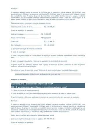 Exemplo:
O investidor adquiriu opção de compra de 10.000 ações K, pagando o prêmio total de R$ 10.000,00, com
vencimento para 60 dias e ao preço de exercício de R$ 10,00 por ação K. No vencimento, estando o preço
de mercado da ação K acima do preço de exercício, o investidor decidiu exercer a opção, mediante
manifestação a sua sociedade corretora com simultânea ordem de venda à vista das 10.000 ações K. A
venda à vista totalizou R$ 130.000,00, enquanto o preço de exercício totalizou R$ 100.000,00.
Desconsiderando a corretagem e outras despesas, temos:
Valor de venda à vista do ativo ..................... R$ 130.000,00
Custo de aquisição da operação:
Valor prêmio pago ................................... R$ 10.000,00
Preço exercício pago ............................... R$ 100.000,00
Custo total ..................................................... R$ 110.000,00
Ganho líquido ................................................ R$ 20.000,00
2 - Lançador de opção de compra (vendedor)
O custo de aquisição:
I - para o lançador coberto, é o custo médio de aquisição do ativo conforme estabelecido para o mercado à
vista.
II - para o lançador descoberto, é o preço de aquisição do ativo objeto do exercício.
O ganho líquido é a diferença positiva entre o preço de exercício do ativo, acrescido do valor do prêmio
recebido, e o seu custo de aquisição.
Considera-se preço de exercício, o valor de venda do ativo acordado para liquidação da operação.
(Instrução Normativa RFB nº 1.022, de 5 de abril de 2010, art. 49)
Retorno ao sumário
GANHO LÍQUIDO — EXERCÍCIO DE OPÇÕES DE VENDA
668 — O que se considera ganho líquido no exercício de opções de venda?
1 - Titular de opção de venda (vendedor)
O custo de aquisição é o custo médio de aquisição do ativo acrescido do valor do prêmio pago.
O ganho líquido é a diferença positiva entre o preço de exercício do ativo e o seu custo de aquisição.
Exemplo:
O investidor adquiriu opção de venda de 20.000 ações K, pagando o prêmio total de R$ 20.000,00, com
vencimento para 60 dias e preço de R$ 10,00 por ação K. No vencimento, estando o preço de mercado da
ação K abaixo do preço de exercício, o investidor decidiu exercer a opção, mediante manifestação a sua
sociedade corretora com simultânea ordem de compra no mercado à vista das 20.000 ações K. A compra à
vista totalizou R$ 160.000,00, enquanto o preço de exercício totalizou R$ 200.000,00.
Assim, sem considerar a corretagem e outras despesas, temos:
Valor contratual recebido (exercício da opção) R$ 200.000,00
Custo de aquisição da operação:
280
 